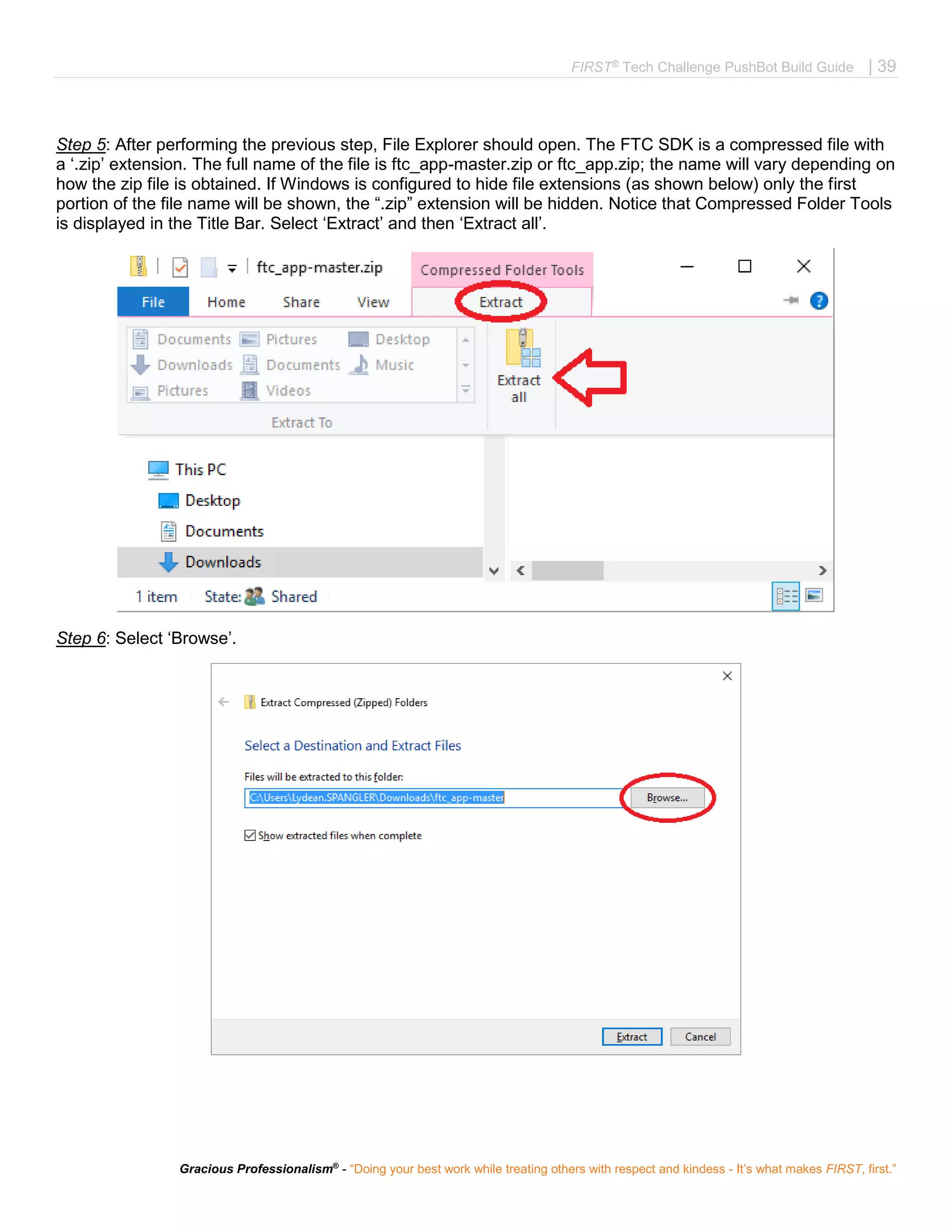 FIRST®
Tech Challenge PushBot Build Guide | 39
Gracious Professionalism®
- “Doing your best work while treating others with respect and kindess - It’s what makes FIRST, first.”
Step 5: After performing the previous step, File Explorer should open. The FTC SDK is a compressed file with
a ‘.zip’ extension. The full name of the file is ftc_app-master.zip or ftc_app.zip; the name will vary depending on
how the zip file is obtained. If Windows is configured to hide file extensions (as shown below) only the first
portion of the file name will be shown, the “.zip” extension will be hidden. Notice that Compressed Folder Tools
is displayed in the Title Bar. Select ‘Extract’ and then ‘Extract all’.
Step 6: Select ‘Browse’.
 