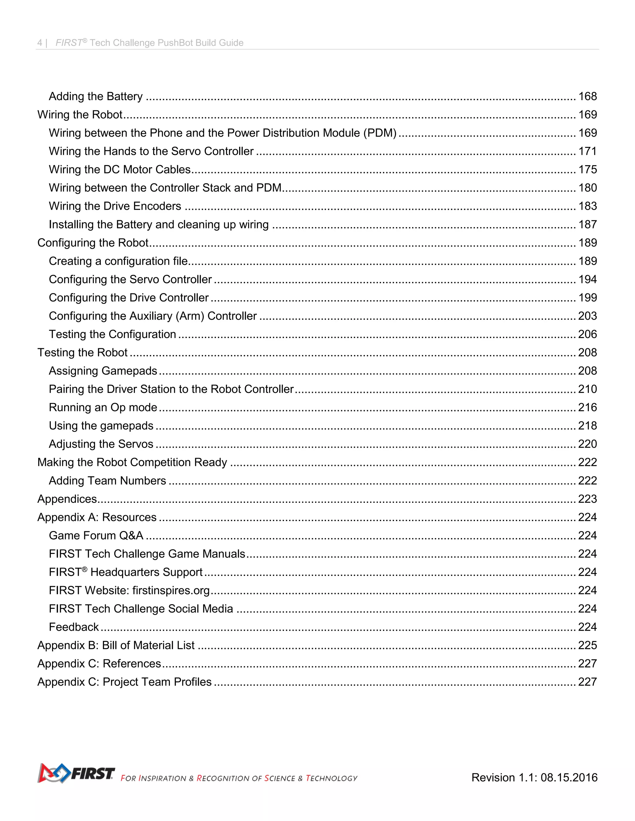 4 | FIRST®
Tech Challenge PushBot Build Guide
Revision 1.1: 08.15.2016
Adding the Battery ..................................................................................................................................... 168
Wiring the Robot............................................................................................................................................ 169
Wiring between the Phone and the Power Distribution Module (PDM) ....................................................... 169
Wiring the Hands to the Servo Controller ................................................................................................... 171
Wiring the DC Motor Cables....................................................................................................................... 175
Wiring between the Controller Stack and PDM........................................................................................... 180
Wiring the Drive Encoders ......................................................................................................................... 183
Installing the Battery and cleaning up wiring .............................................................................................. 187
Configuring the Robot.................................................................................................................................... 189
Creating a configuration file........................................................................................................................ 189
Configuring the Servo Controller ................................................................................................................ 194
Configuring the Drive Controller ................................................................................................................. 199
Configuring the Auxiliary (Arm) Controller .................................................................................................. 203
Testing the Configuration ........................................................................................................................... 206
Testing the Robot .......................................................................................................................................... 208
Assigning Gamepads................................................................................................................................. 208
Pairing the Driver Station to the Robot Controller....................................................................................... 210
Running an Op mode................................................................................................................................. 216
Using the gamepads .................................................................................................................................. 218
Adjusting the Servos .................................................................................................................................. 220
Making the Robot Competition Ready ........................................................................................................... 222
Adding Team Numbers .............................................................................................................................. 222
Appendices.................................................................................................................................................... 223
Appendix A: Resources ................................................................................................................................. 224
Game Forum Q&A ..................................................................................................................................... 224
FIRST Tech Challenge Game Manuals...................................................................................................... 224
FIRST®
Headquarters Support................................................................................................................... 224
FIRST Website: firstinspires.org................................................................................................................. 224
FIRST Tech Challenge Social Media ......................................................................................................... 224
Feedback................................................................................................................................................... 224
Appendix B: Bill of Material List ..................................................................................................................... 225
Appendix C: References................................................................................................................................ 227
Appendix C: Project Team Profiles ................................................................................................................ 227
 