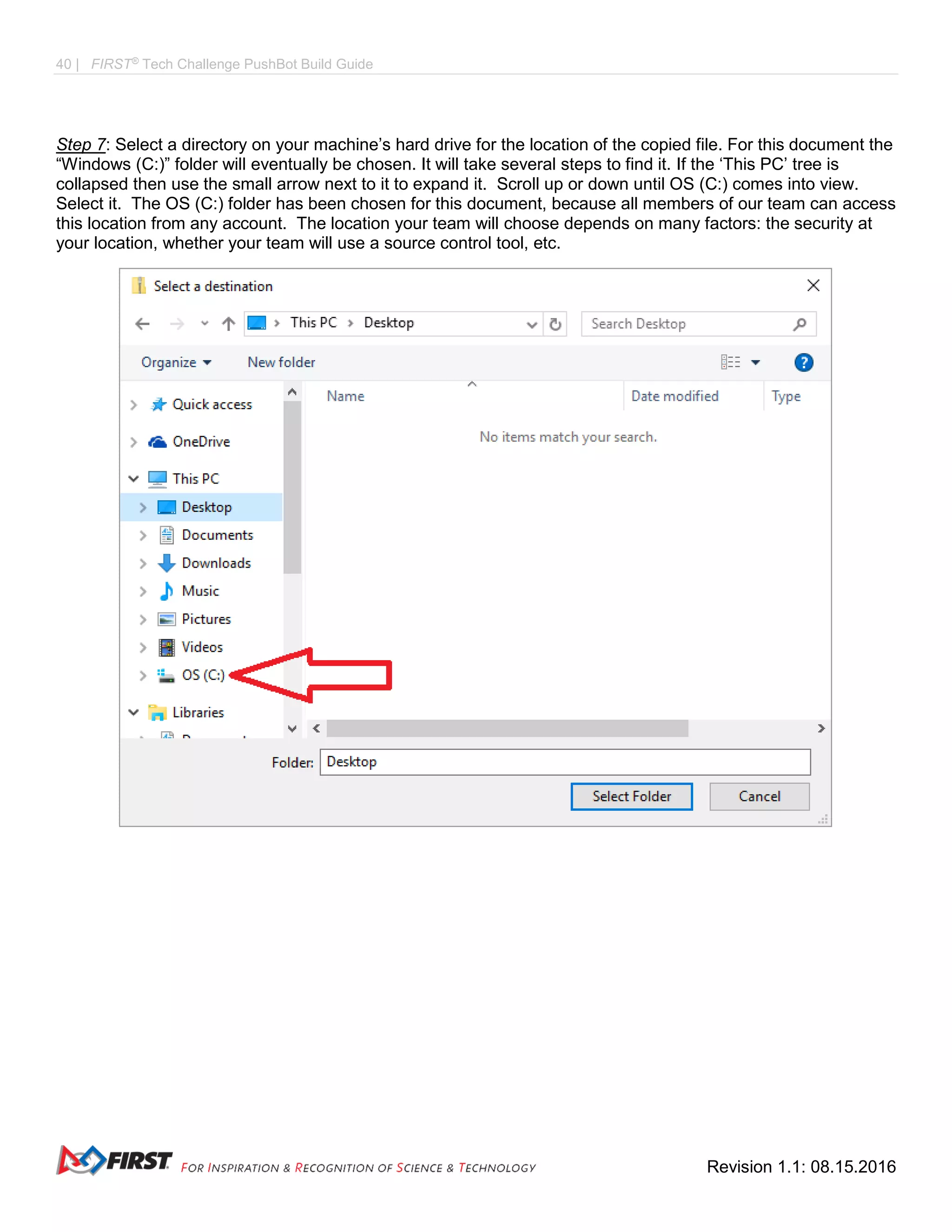 40 | FIRST®
Tech Challenge PushBot Build Guide
Revision 1.1: 08.15.2016
Step 7: Select a directory on your machine’s hard drive for the location of the copied file. For this document the
“Windows (C:)” folder will eventually be chosen. It will take several steps to find it. If the ‘This PC’ tree is
collapsed then use the small arrow next to it to expand it. Scroll up or down until OS (C:) comes into view.
Select it. The OS (C:) folder has been chosen for this document, because all members of our team can access
this location from any account. The location your team will choose depends on many factors: the security at
your location, whether your team will use a source control tool, etc.
 