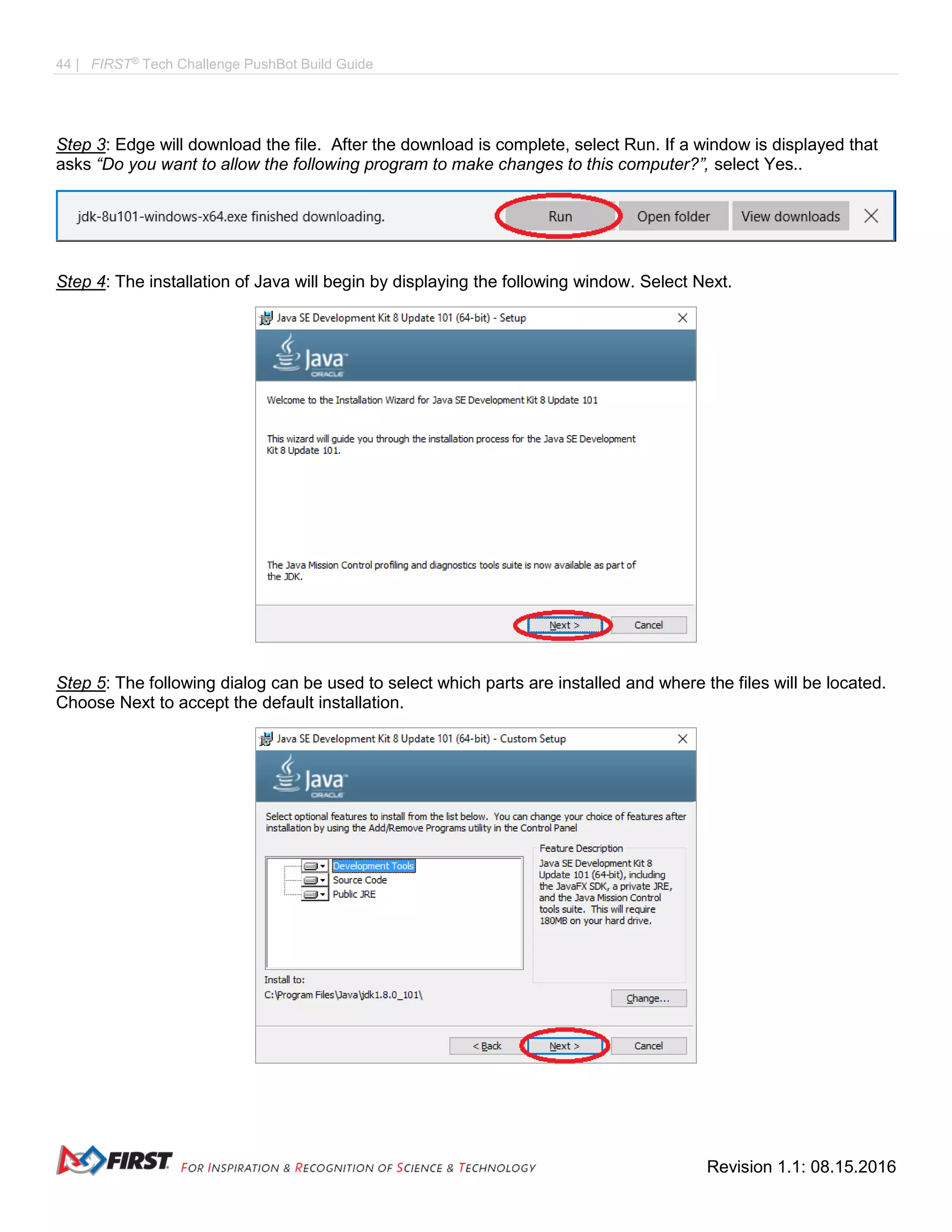 44 | FIRST®
Tech Challenge PushBot Build Guide
Revision 1.1: 08.15.2016
Step 3: Edge will download the file. After the download is complete, select Run. If a window is displayed that
asks “Do you want to allow the following program to make changes to this computer?”, select Yes..
Step 4: The installation of Java will begin by displaying the following window. Select Next.
Step 5: The following dialog can be used to select which parts are installed and where the files will be located.
Choose Next to accept the default installation.
 