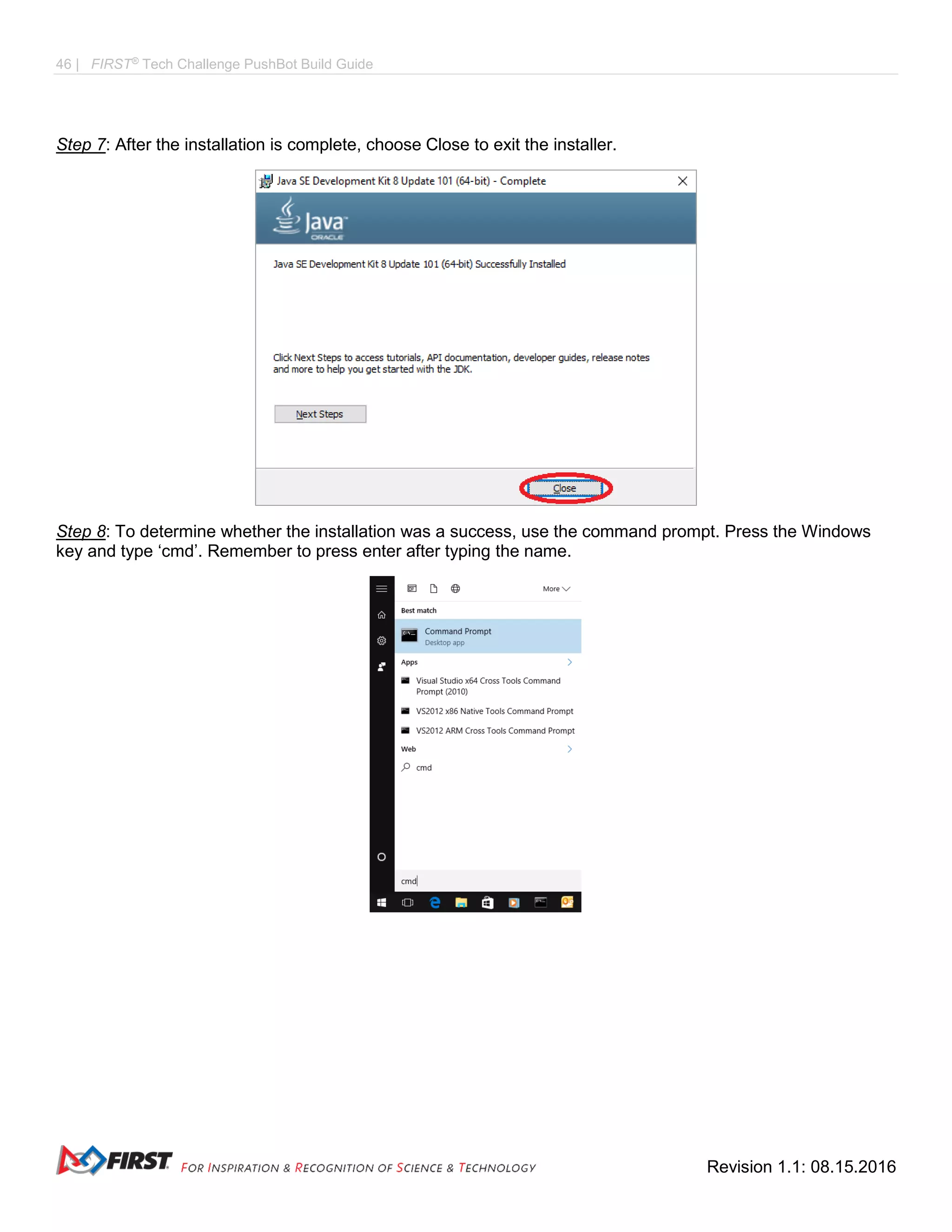 46 | FIRST®
Tech Challenge PushBot Build Guide
Revision 1.1: 08.15.2016
Step 7: After the installation is complete, choose Close to exit the installer.
Step 8: To determine whether the installation was a success, use the command prompt. Press the Windows
key and type ‘cmd’. Remember to press enter after typing the name.
 