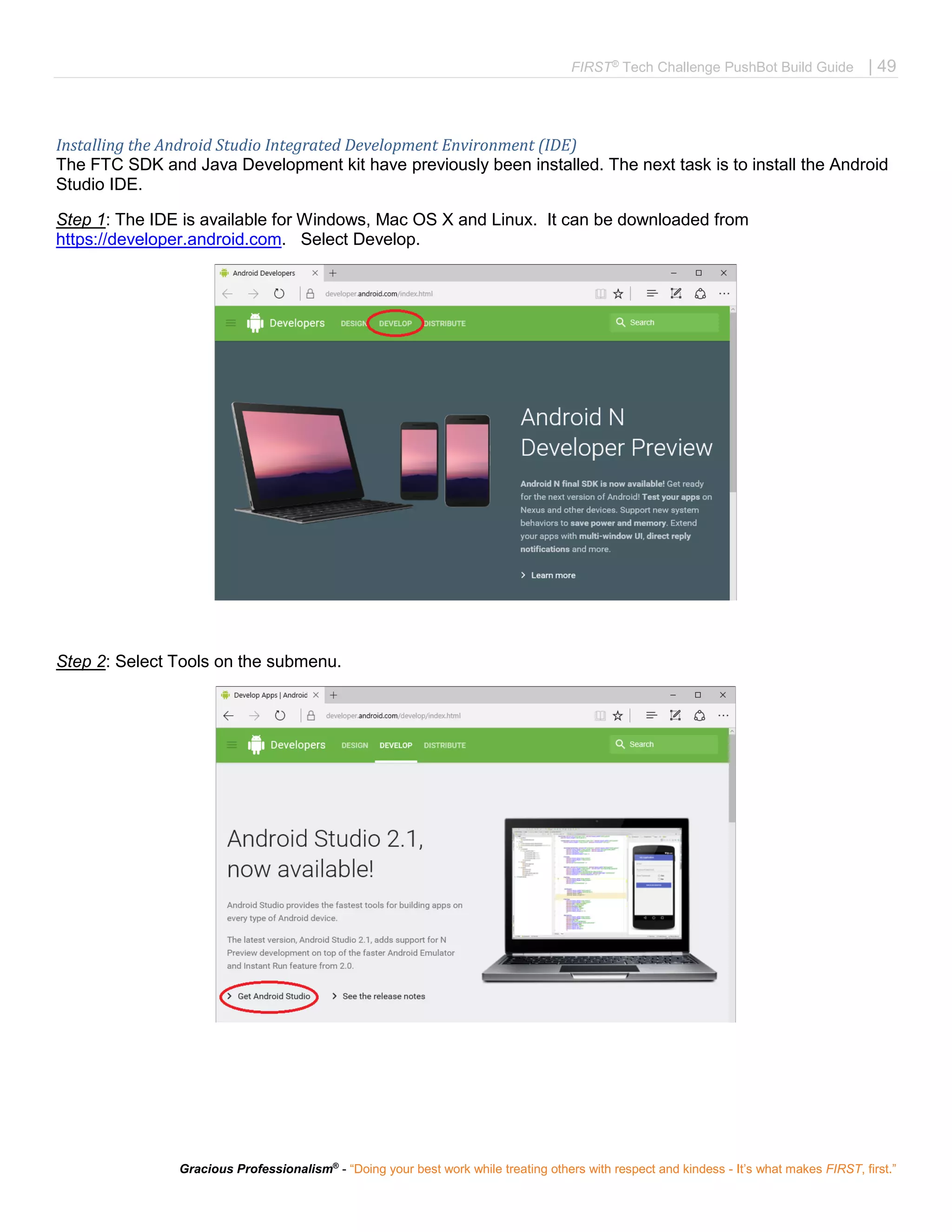 FIRST®
Tech Challenge PushBot Build Guide | 49
Gracious Professionalism®
- “Doing your best work while treating others with respect and kindess - It’s what makes FIRST, first.”
Installing the Android Studio Integrated Development Environment (IDE)
The FTC SDK and Java Development kit have previously been installed. The next task is to install the Android
Studio IDE.
Step 1: The IDE is available for Windows, Mac OS X and Linux. It can be downloaded from
https://developer.android.com. Select Develop.
Step 2: Select Tools on the submenu.
 