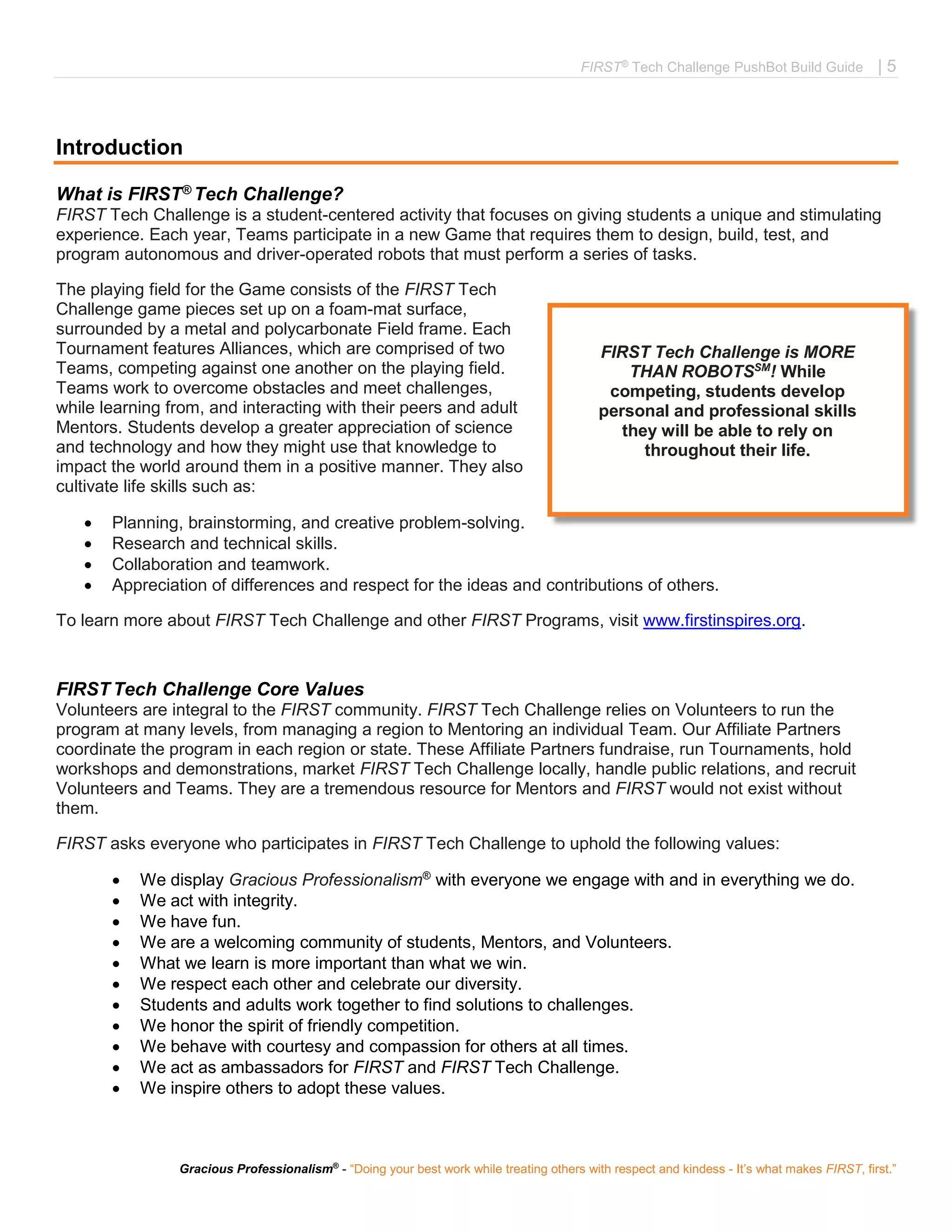 FIRST®
Tech Challenge PushBot Build Guide | 5
Gracious Professionalism®
- “Doing your best work while treating others with respect and kindess - It’s what makes FIRST, first.”
Introduction
What is FIRST® Tech Challenge?
FIRST Tech Challenge is a student-centered activity that focuses on giving students a unique and stimulating
experience. Each year, Teams participate in a new Game that requires them to design, build, test, and
program autonomous and driver-operated robots that must perform a series of tasks.
The playing field for the Game consists of the FIRST Tech
Challenge game pieces set up on a foam-mat surface,
surrounded by a metal and polycarbonate Field frame. Each
Tournament features Alliances, which are comprised of two
Teams, competing against one another on the playing field.
Teams work to overcome obstacles and meet challenges,
while learning from, and interacting with their peers and adult
Mentors. Students develop a greater appreciation of science
and technology and how they might use that knowledge to
impact the world around them in a positive manner. They also
cultivate life skills such as:
 Planning, brainstorming, and creative problem-solving.
 Research and technical skills.
 Collaboration and teamwork.
 Appreciation of differences and respect for the ideas and contributions of others.
To learn more about FIRST Tech Challenge and other FIRST Programs, visit www.firstinspires.org.
FIRST Tech Challenge Core Values
Volunteers are integral to the FIRST community. FIRST Tech Challenge relies on Volunteers to run the
program at many levels, from managing a region to Mentoring an individual Team. Our Affiliate Partners
coordinate the program in each region or state. These Affiliate Partners fundraise, run Tournaments, hold
workshops and demonstrations, market FIRST Tech Challenge locally, handle public relations, and recruit
Volunteers and Teams. They are a tremendous resource for Mentors and FIRST would not exist without
them.
FIRST asks everyone who participates in FIRST Tech Challenge to uphold the following values:
 We display Gracious Professionalism®
with everyone we engage with and in everything we do.
 We act with integrity.
 We have fun.
 We are a welcoming community of students, Mentors, and Volunteers.
 What we learn is more important than what we win.
 We respect each other and celebrate our diversity.
 Students and adults work together to find solutions to challenges.
 We honor the spirit of friendly competition.
 We behave with courtesy and compassion for others at all times.
 We act as ambassadors for FIRST and FIRST Tech Challenge.
 We inspire others to adopt these values.
FIRST Tech Challenge is MORE
THAN ROBOTSSM
! While
competing, students develop
personal and professional skills
they will be able to rely on
throughout their life.
#morethanrobots
 