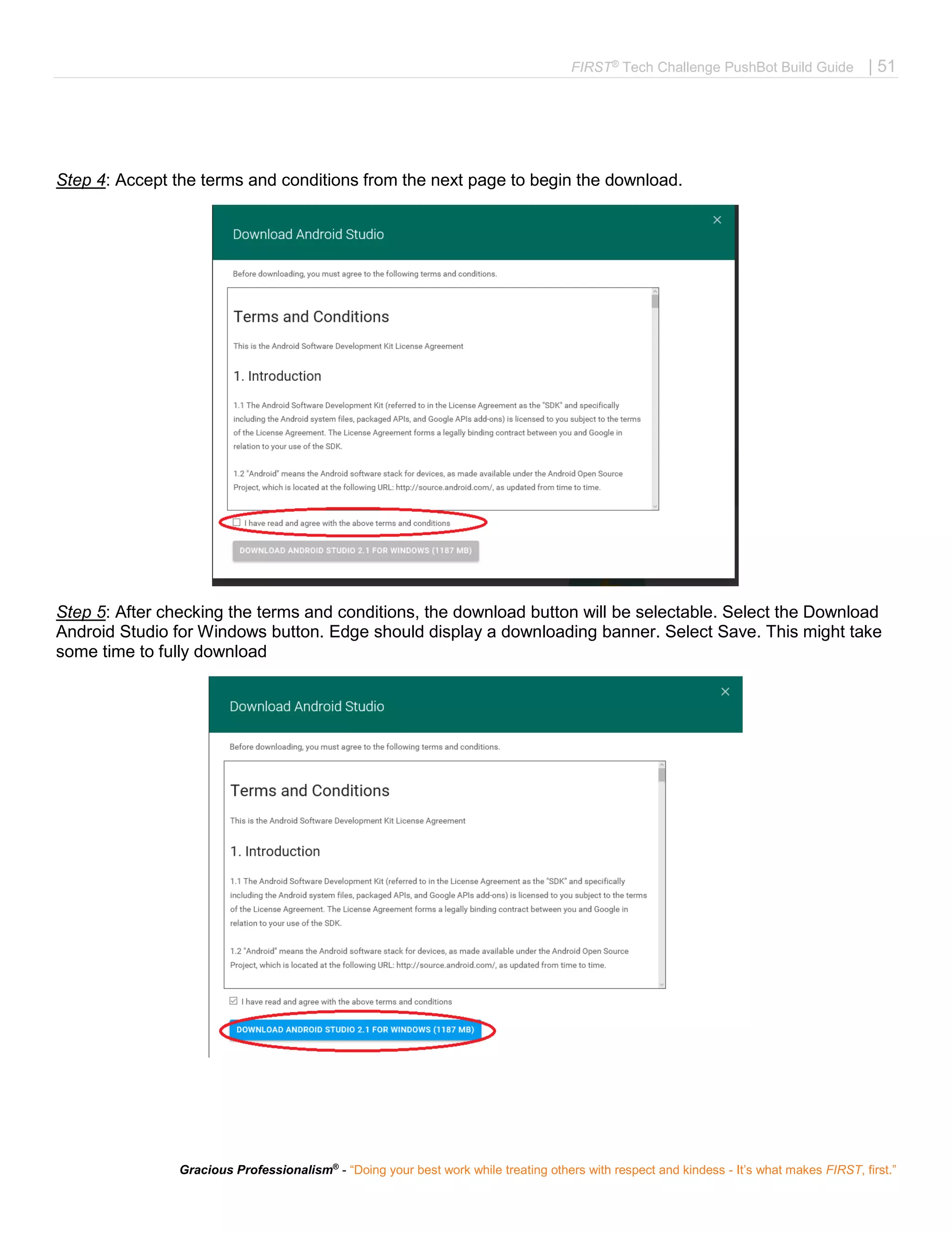 FIRST®
Tech Challenge PushBot Build Guide | 51
Gracious Professionalism®
- “Doing your best work while treating others with respect and kindess - It’s what makes FIRST, first.”
Step 4: Accept the terms and conditions from the next page to begin the download.
Step 5: After checking the terms and conditions, the download button will be selectable. Select the Download
Android Studio for Windows button. Edge should display a downloading banner. Select Save. This might take
some time to fully download
 