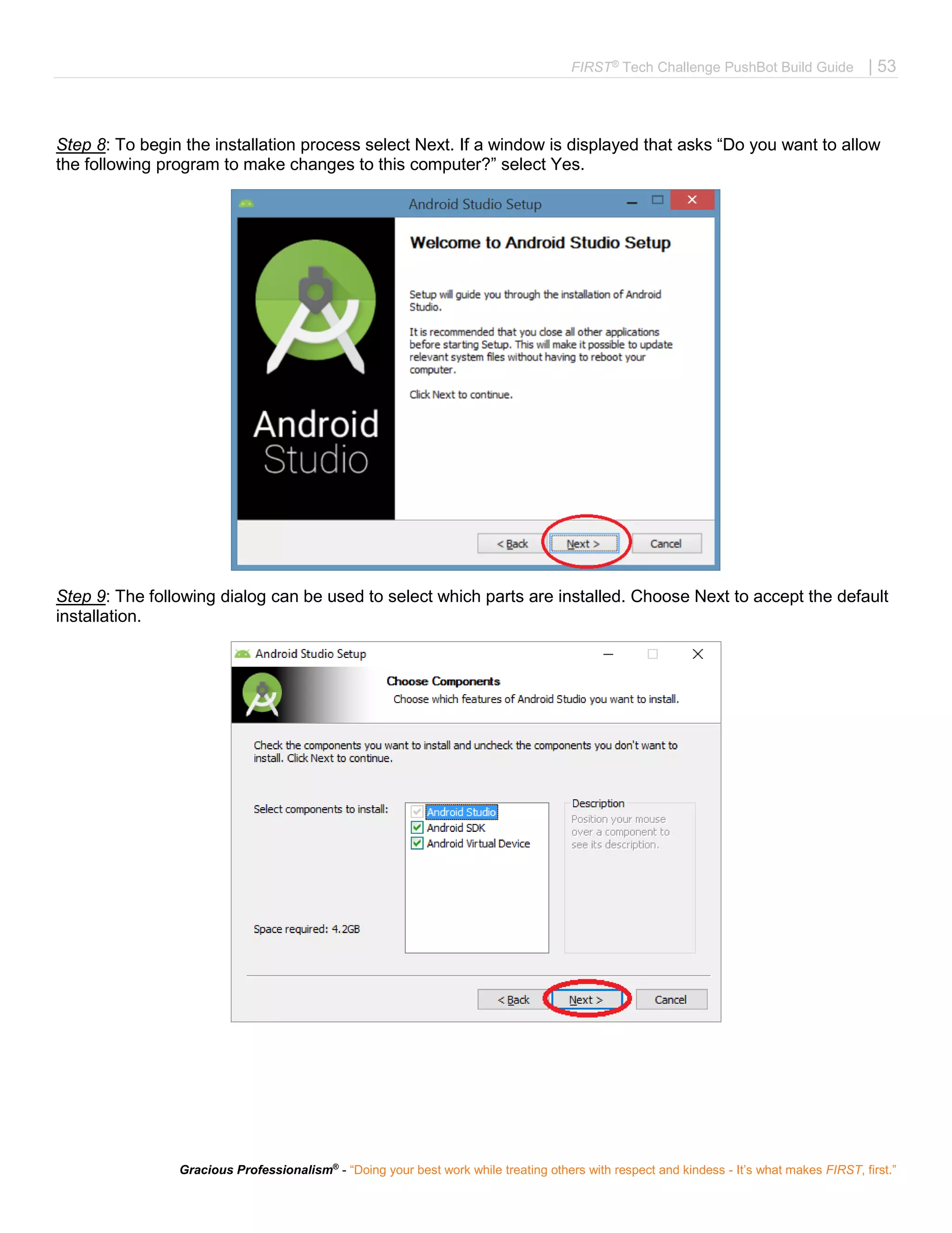 FIRST®
Tech Challenge PushBot Build Guide | 53
Gracious Professionalism®
- “Doing your best work while treating others with respect and kindess - It’s what makes FIRST, first.”
Step 8: To begin the installation process select Next. If a window is displayed that asks “Do you want to allow
the following program to make changes to this computer?” select Yes.
Step 9: The following dialog can be used to select which parts are installed. Choose Next to accept the default
installation.
 
