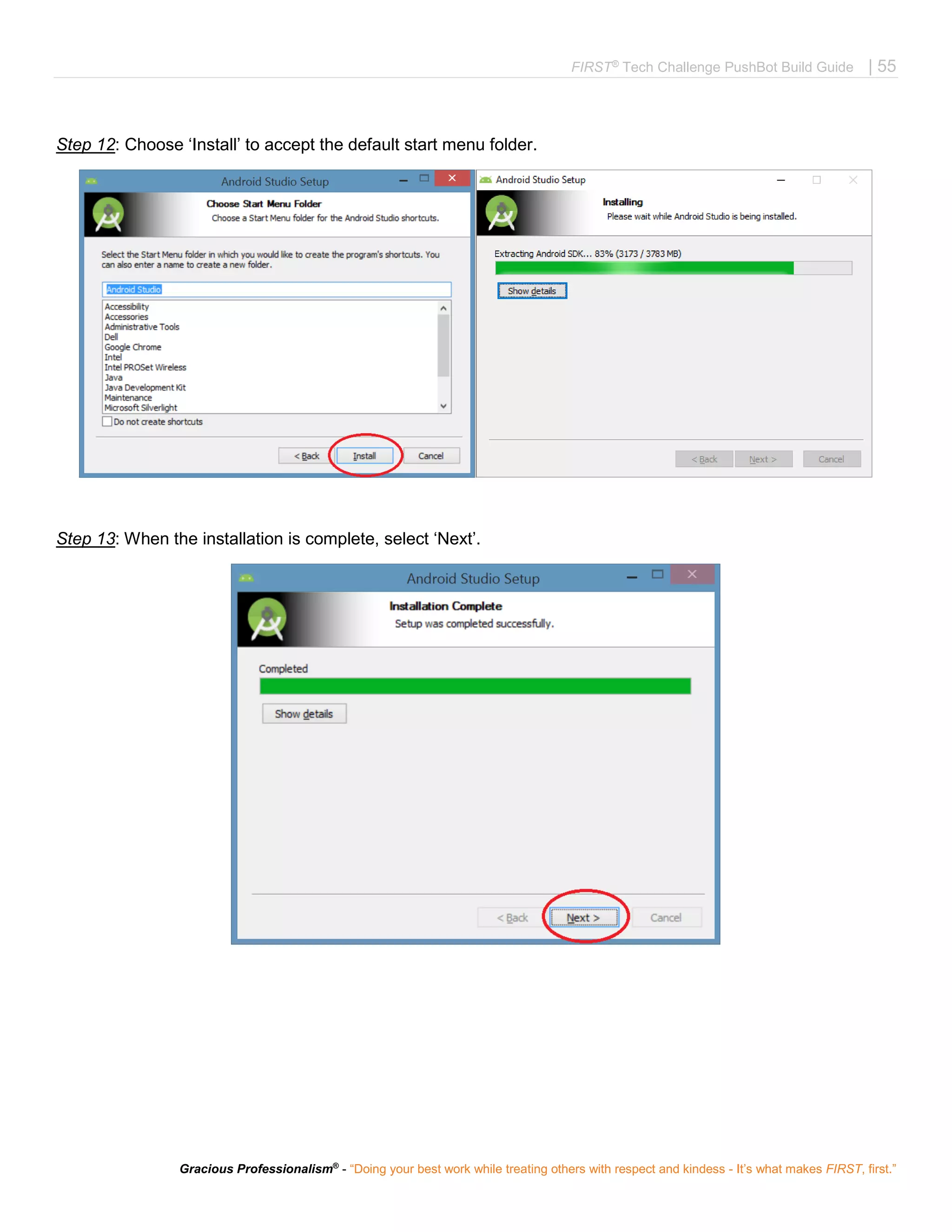 FIRST®
Tech Challenge PushBot Build Guide | 55
Gracious Professionalism®
- “Doing your best work while treating others with respect and kindess - It’s what makes FIRST, first.”
Step 12: Choose ‘Install’ to accept the default start menu folder.
Step 13: When the installation is complete, select ‘Next’.
 