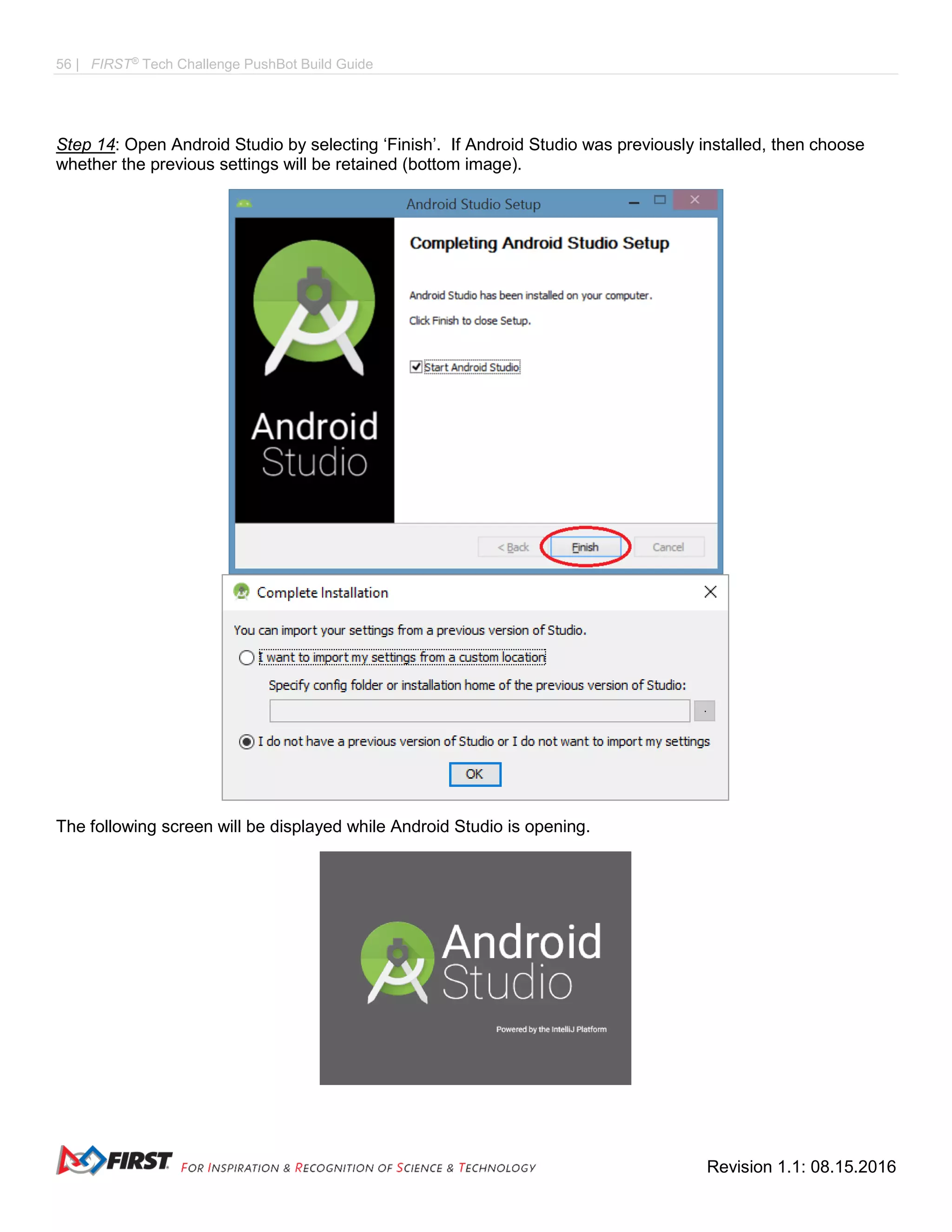 56 | FIRST®
Tech Challenge PushBot Build Guide
Revision 1.1: 08.15.2016
Step 14: Open Android Studio by selecting ‘Finish’. If Android Studio was previously installed, then choose
whether the previous settings will be retained (bottom image).
The following screen will be displayed while Android Studio is opening.
 