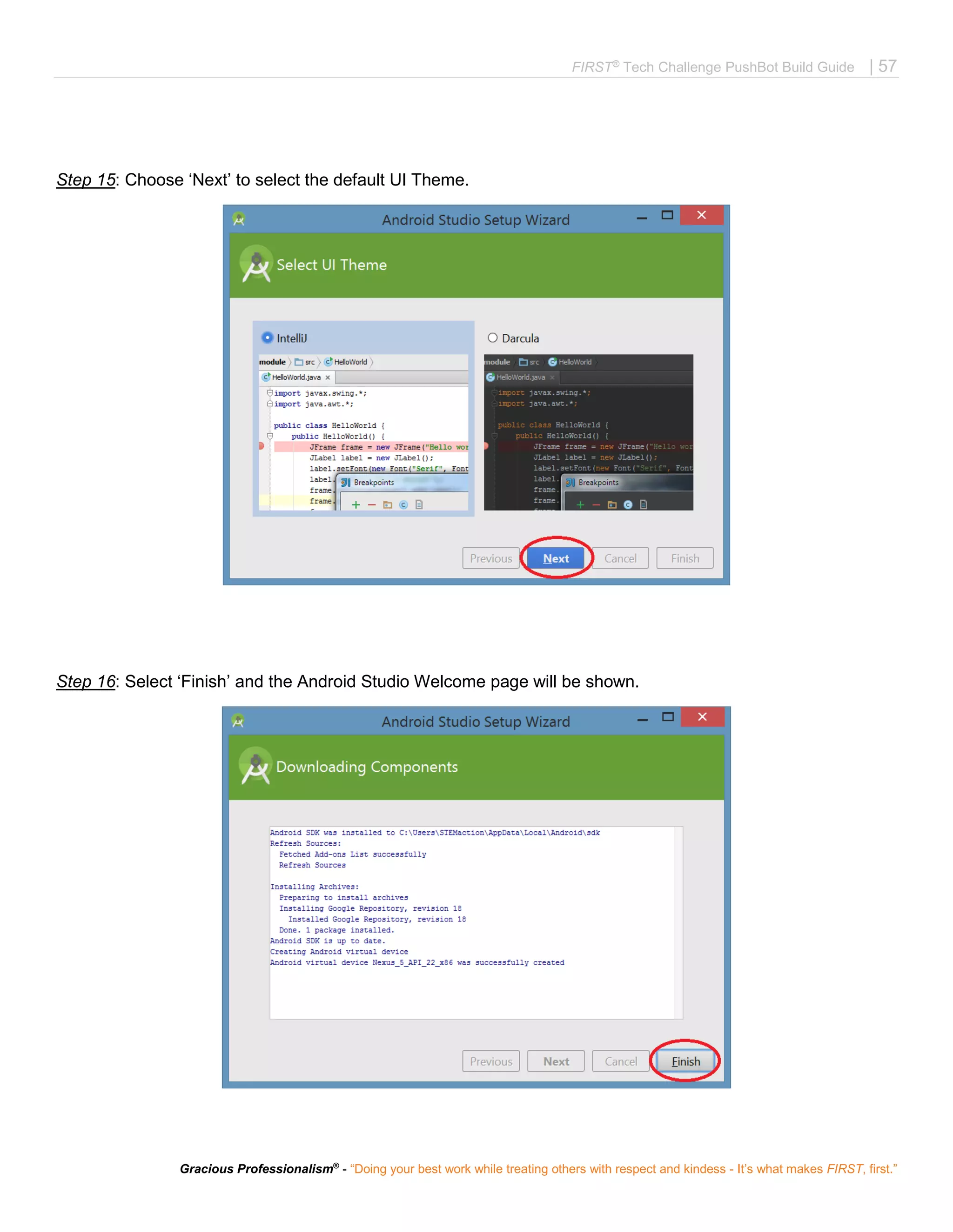 FIRST®
Tech Challenge PushBot Build Guide | 57
Gracious Professionalism®
- “Doing your best work while treating others with respect and kindess - It’s what makes FIRST, first.”
Step 15: Choose ‘Next’ to select the default UI Theme.
Step 16: Select ‘Finish’ and the Android Studio Welcome page will be shown.
 