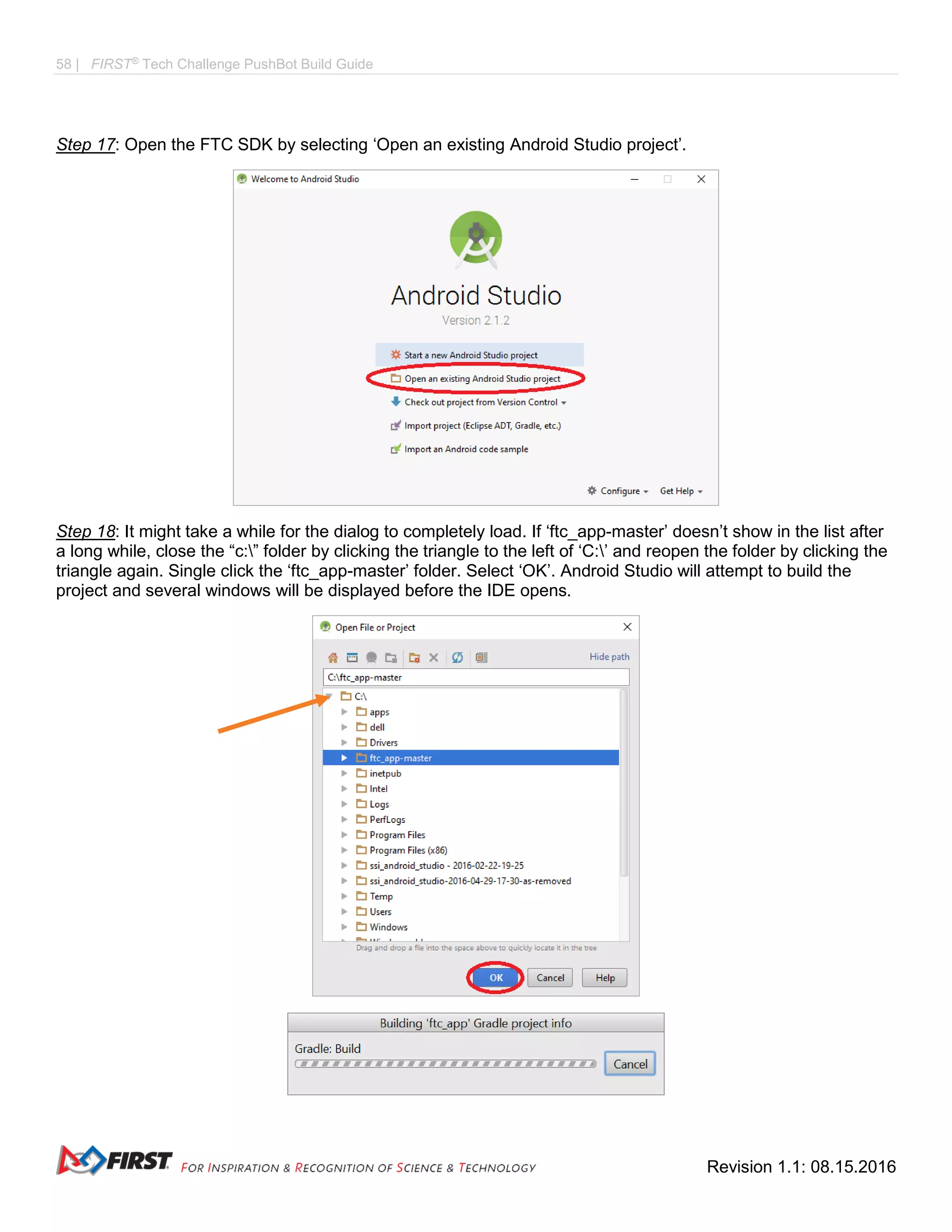 58 | FIRST®
Tech Challenge PushBot Build Guide
Revision 1.1: 08.15.2016
Step 17: Open the FTC SDK by selecting ‘Open an existing Android Studio project’.
Step 18: It might take a while for the dialog to completely load. If ‘ftc_app-master’ doesn’t show in the list after
a long while, close the “c:” folder by clicking the triangle to the left of ‘C:’ and reopen the folder by clicking the
triangle again. Single click the ‘ftc_app-master’ folder. Select ‘OK’. Android Studio will attempt to build the
project and several windows will be displayed before the IDE opens.
 