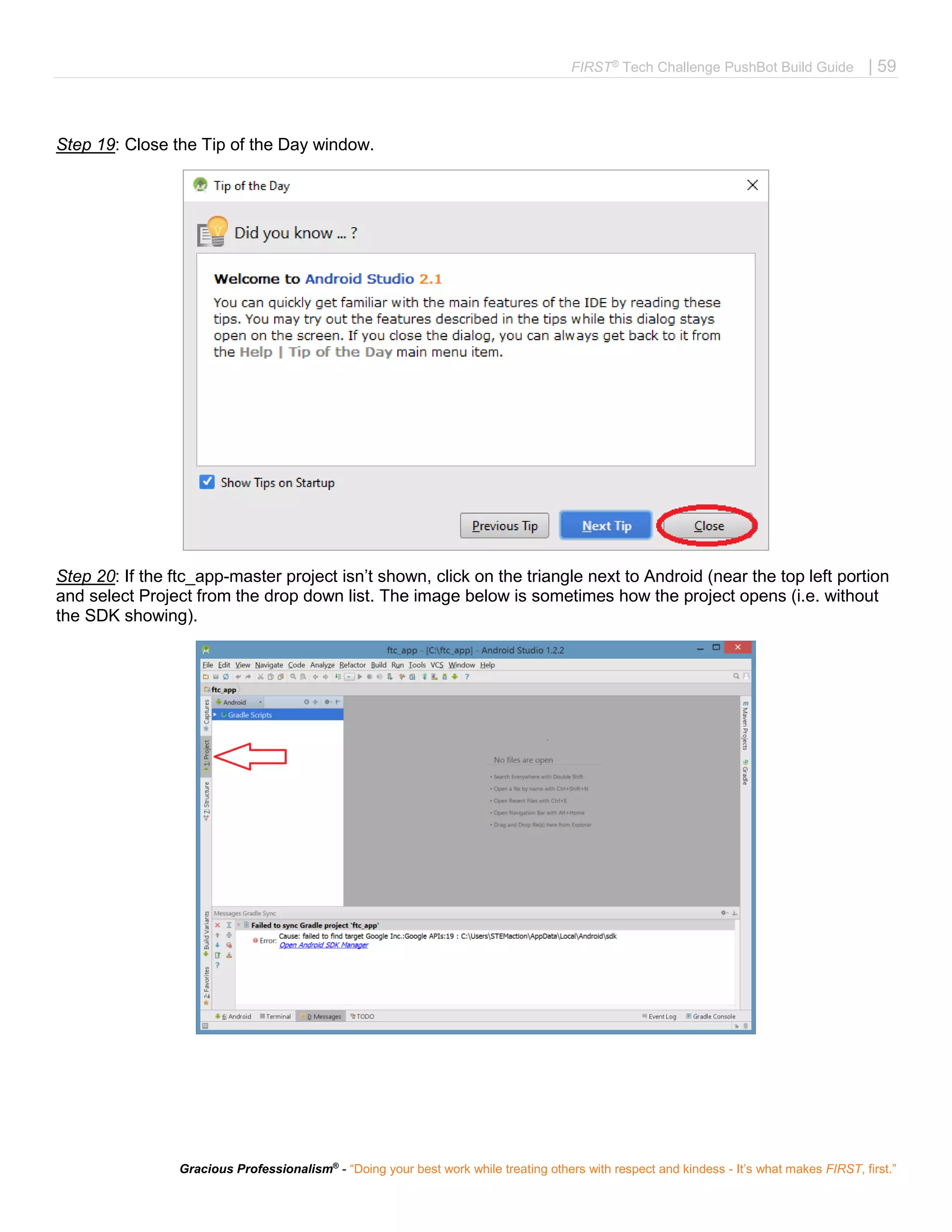 FIRST®
Tech Challenge PushBot Build Guide | 59
Gracious Professionalism®
- “Doing your best work while treating others with respect and kindess - It’s what makes FIRST, first.”
Step 19: Close the Tip of the Day window.
Step 20: If the ftc_app-master project isn’t shown, click on the triangle next to Android (near the top left portion
and select Project from the drop down list. The image below is sometimes how the project opens (i.e. without
the SDK showing).
 