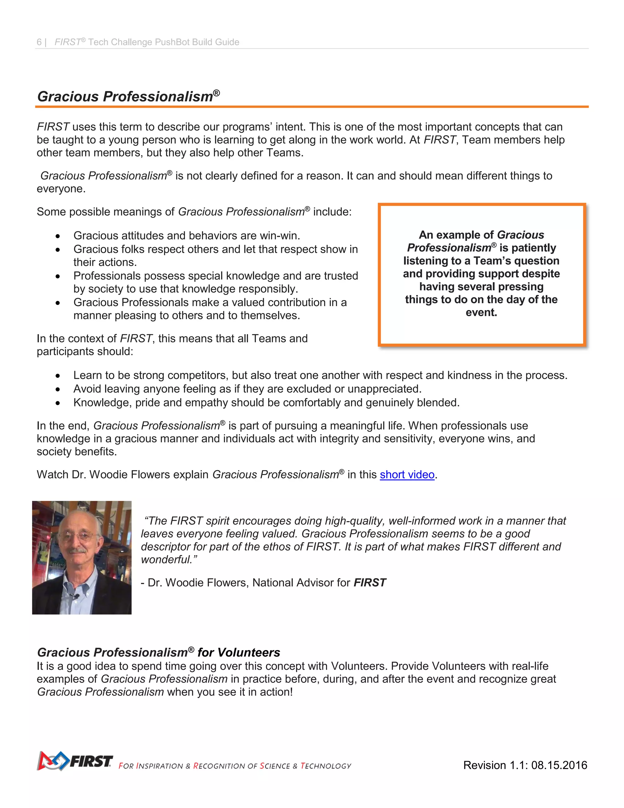 6 | FIRST®
Tech Challenge PushBot Build Guide
Revision 1.1: 08.15.2016
Gracious Professionalism®
FIRST uses this term to describe our programs’ intent. This is one of the most important concepts that can
be taught to a young person who is learning to get along in the work world. At FIRST, Team members help
other team members, but they also help other Teams.
Gracious Professionalism®
is not clearly defined for a reason. It can and should mean different things to
everyone.
Some possible meanings of Gracious Professionalism®
include:
 Gracious attitudes and behaviors are win-win.
 Gracious folks respect others and let that respect show in
their actions.
 Professionals possess special knowledge and are trusted
by society to use that knowledge responsibly.
 Gracious Professionals make a valued contribution in a
manner pleasing to others and to themselves.
In the context of FIRST, this means that all Teams and
participants should:
 Learn to be strong competitors, but also treat one another with respect and kindness in the process.
 Avoid leaving anyone feeling as if they are excluded or unappreciated.
 Knowledge, pride and empathy should be comfortably and genuinely blended.
In the end, Gracious Professionalism®
is part of pursuing a meaningful life. When professionals use
knowledge in a gracious manner and individuals act with integrity and sensitivity, everyone wins, and
society benefits.
Watch Dr. Woodie Flowers explain Gracious Professionalism®
in this short video.
“The FIRST spirit encourages doing high-quality, well-informed work in a manner that
leaves everyone feeling valued. Gracious Professionalism seems to be a good
descriptor for part of the ethos of FIRST. It is part of what makes FIRST different and
wonderful.”
- Dr. Woodie Flowers, National Advisor for FIRST
Gracious Professionalism® for Volunteers
It is a good idea to spend time going over this concept with Volunteers. Provide Volunteers with real-life
examples of Gracious Professionalism in practice before, during, and after the event and recognize great
Gracious Professionalism when you see it in action!
An example of Gracious
Professionalism®
is patiently
listening to a Team’s question
and providing support despite
having several pressing
things to do on the day of the
event.
 
