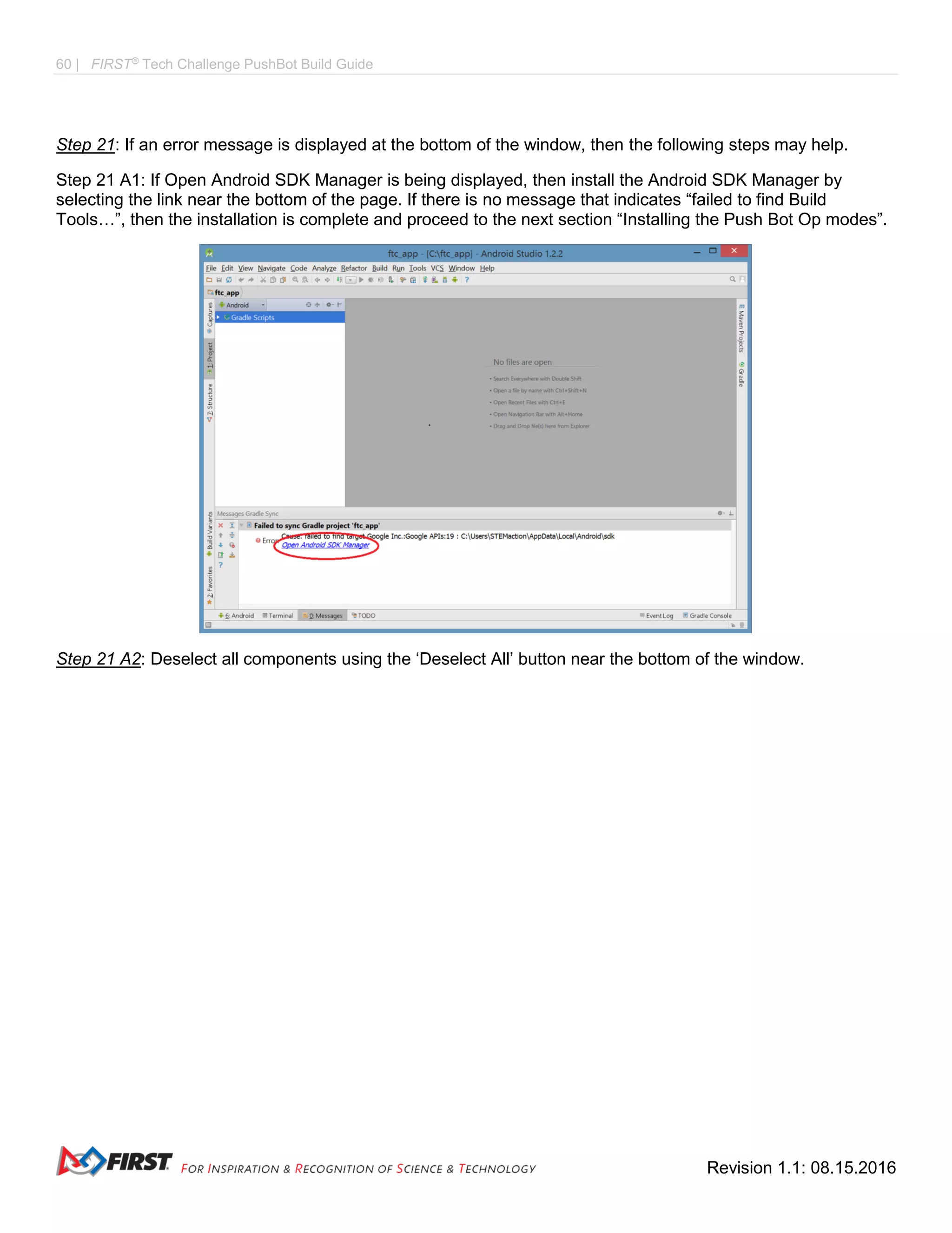60 | FIRST®
Tech Challenge PushBot Build Guide
Revision 1.1: 08.15.2016
Step 21: If an error message is displayed at the bottom of the window, then the following steps may help.
Step 21 A1: If Open Android SDK Manager is being displayed, then install the Android SDK Manager by
selecting the link near the bottom of the page. If there is no message that indicates “failed to find Build
Tools…”, then the installation is complete and proceed to the next section “Installing the Push Bot Op modes”.
Step 21 A2: Deselect all components using the ‘Deselect All’ button near the bottom of the window.
 