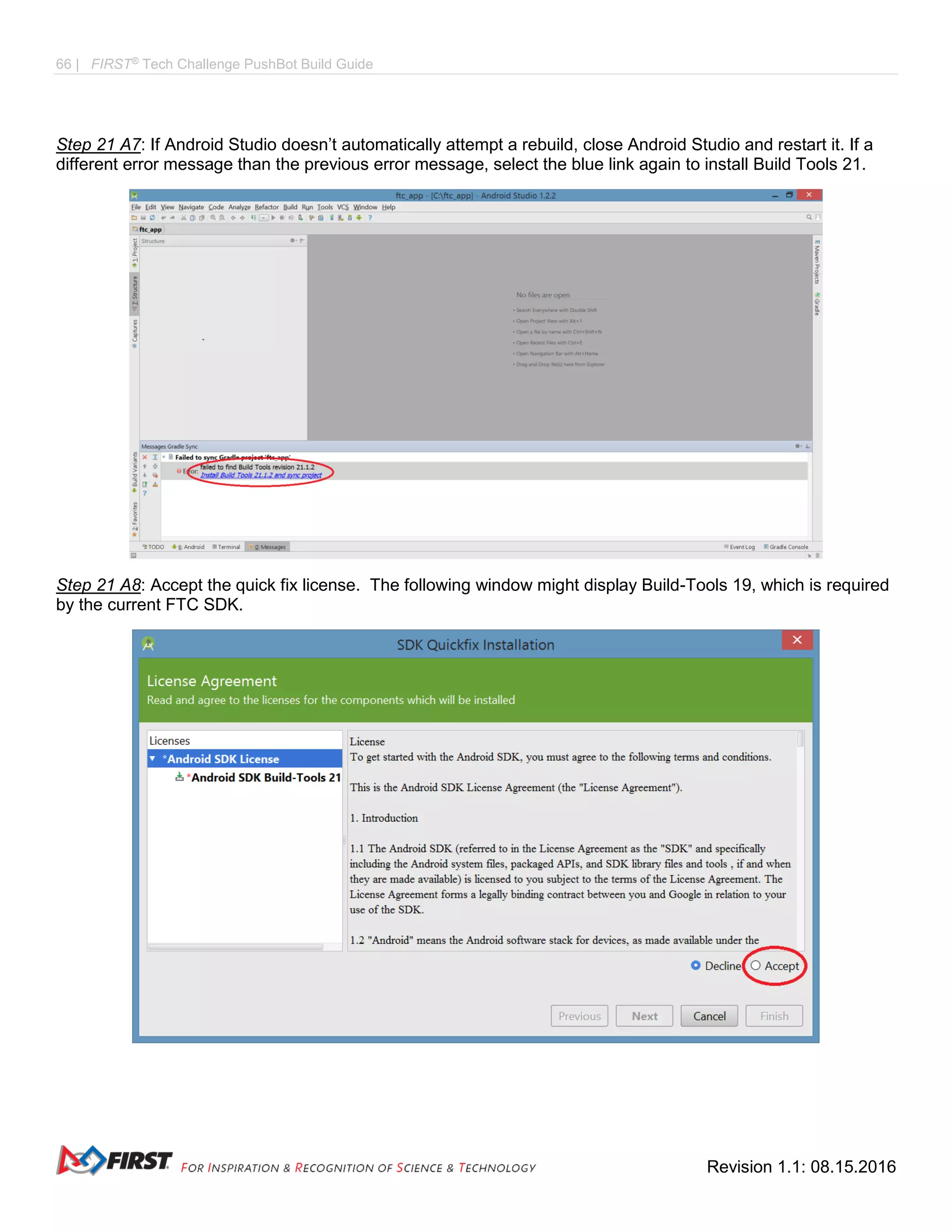 66 | FIRST®
Tech Challenge PushBot Build Guide
Revision 1.1: 08.15.2016
Step 21 A7: If Android Studio doesn’t automatically attempt a rebuild, close Android Studio and restart it. If a
different error message than the previous error message, select the blue link again to install Build Tools 21.
Step 21 A8: Accept the quick fix license. The following window might display Build-Tools 19, which is required
by the current FTC SDK.
 