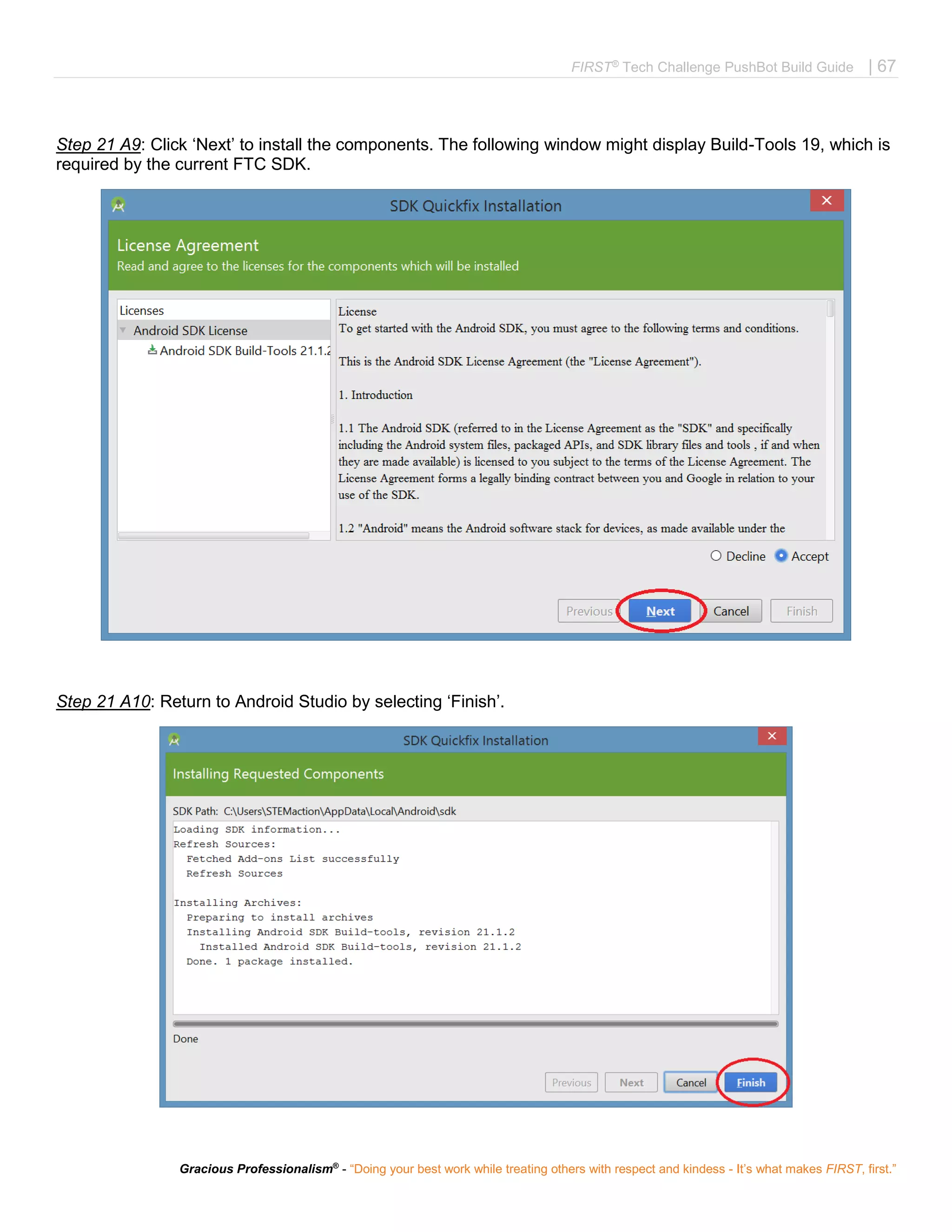 FIRST®
Tech Challenge PushBot Build Guide | 67
Gracious Professionalism®
- “Doing your best work while treating others with respect and kindess - It’s what makes FIRST, first.”
Step 21 A9: Click ‘Next’ to install the components. The following window might display Build-Tools 19, which is
required by the current FTC SDK.
Step 21 A10: Return to Android Studio by selecting ‘Finish’.
 