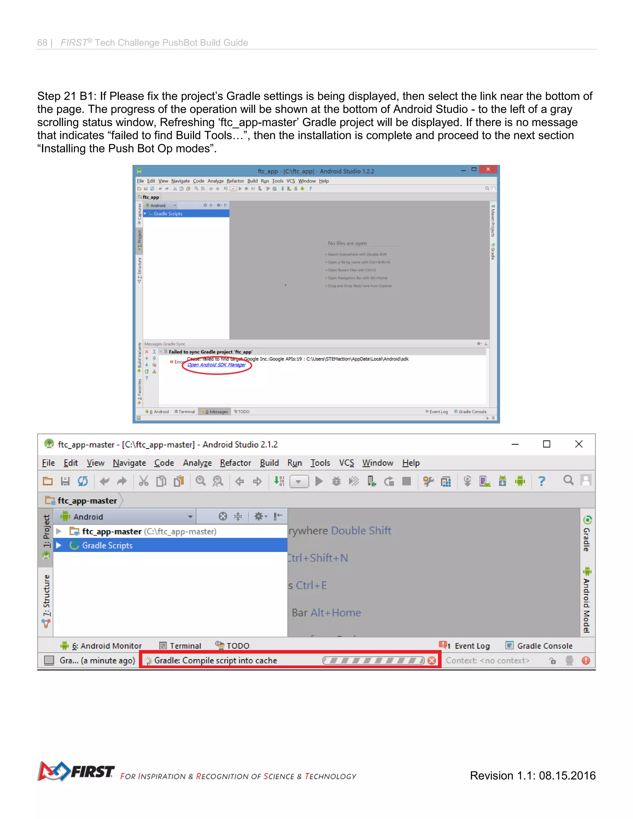 68 | FIRST®
Tech Challenge PushBot Build Guide
Revision 1.1: 08.15.2016
Step 21 B1: If Please fix the project’s Gradle settings is being displayed, then select the link near the bottom of
the page. The progress of the operation will be shown at the bottom of Android Studio - to the left of a gray
scrolling status window, Refreshing ‘ftc_app-master’ Gradle project will be displayed. If there is no message
that indicates “failed to find Build Tools…”, then the installation is complete and proceed to the next section
“Installing the Push Bot Op modes”.
 