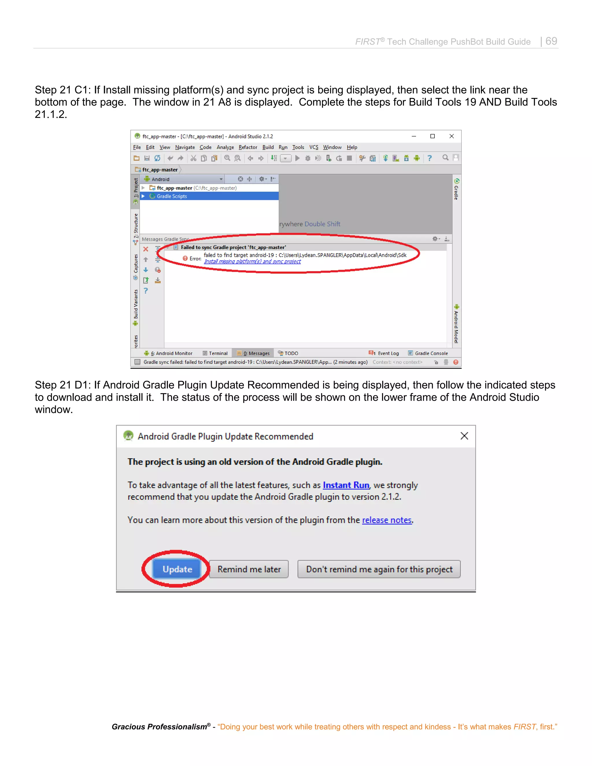 FIRST®
Tech Challenge PushBot Build Guide | 69
Gracious Professionalism®
- “Doing your best work while treating others with respect and kindess - It’s what makes FIRST, first.”
Step 21 C1: If Install missing platform(s) and sync project is being displayed, then select the link near the
bottom of the page. The window in 21 A8 is displayed. Complete the steps for Build Tools 19 AND Build Tools
21.1.2.
Step 21 D1: If Android Gradle Plugin Update Recommended is being displayed, then follow the indicated steps
to download and install it. The status of the process will be shown on the lower frame of the Android Studio
window.
 