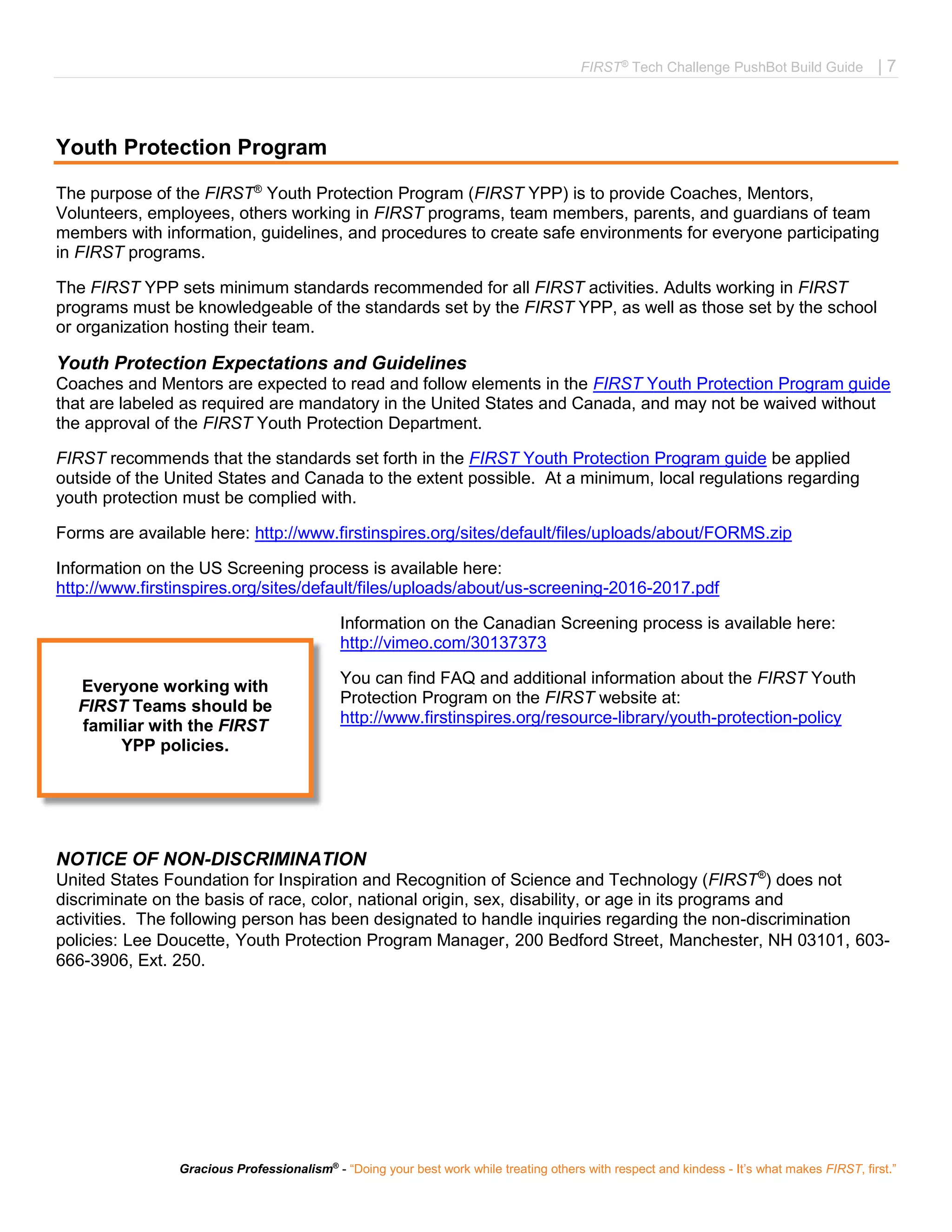 FIRST®
Tech Challenge PushBot Build Guide | 7
Gracious Professionalism®
- “Doing your best work while treating others with respect and kindess - It’s what makes FIRST, first.”
Youth Protection Program
The purpose of the FIRST®
Youth Protection Program (FIRST YPP) is to provide Coaches, Mentors,
Volunteers, employees, others working in FIRST programs, team members, parents, and guardians of team
members with information, guidelines, and procedures to create safe environments for everyone participating
in FIRST programs.
The FIRST YPP sets minimum standards recommended for all FIRST activities. Adults working in FIRST
programs must be knowledgeable of the standards set by the FIRST YPP, as well as those set by the school
or organization hosting their team.
Youth Protection Expectations and Guidelines
Coaches and Mentors are expected to read and follow elements in the FIRST Youth Protection Program guide
that are labeled as required are mandatory in the United States and Canada, and may not be waived without
the approval of the FIRST Youth Protection Department.
FIRST recommends that the standards set forth in the FIRST Youth Protection Program guide be applied
outside of the United States and Canada to the extent possible. At a minimum, local regulations regarding
youth protection must be complied with.
Forms are available here: http://www.firstinspires.org/sites/default/files/uploads/about/FORMS.zip
Information on the US Screening process is available here:
http://www.firstinspires.org/sites/default/files/uploads/about/us-screening-2016-2017.pdf
Information on the Canadian Screening process is available here:
http://vimeo.com/30137373
You can find FAQ and additional information about the FIRST Youth
Protection Program on the FIRST website at:
http://www.firstinspires.org/resource-library/youth-protection-policy
NOTICE OF NON-DISCRIMINATION
United States Foundation for Inspiration and Recognition of Science and Technology (FIRST®
) does not
discriminate on the basis of race, color, national origin, sex, disability, or age in its programs and
activities. The following person has been designated to handle inquiries regarding the non-discrimination
policies: Lee Doucette, Youth Protection Program Manager, 200 Bedford Street, Manchester, NH 03101, 603-
666-3906, Ext. 250.
Everyone working with
FIRST Teams should be
familiar with the FIRST
YPP policies.
 