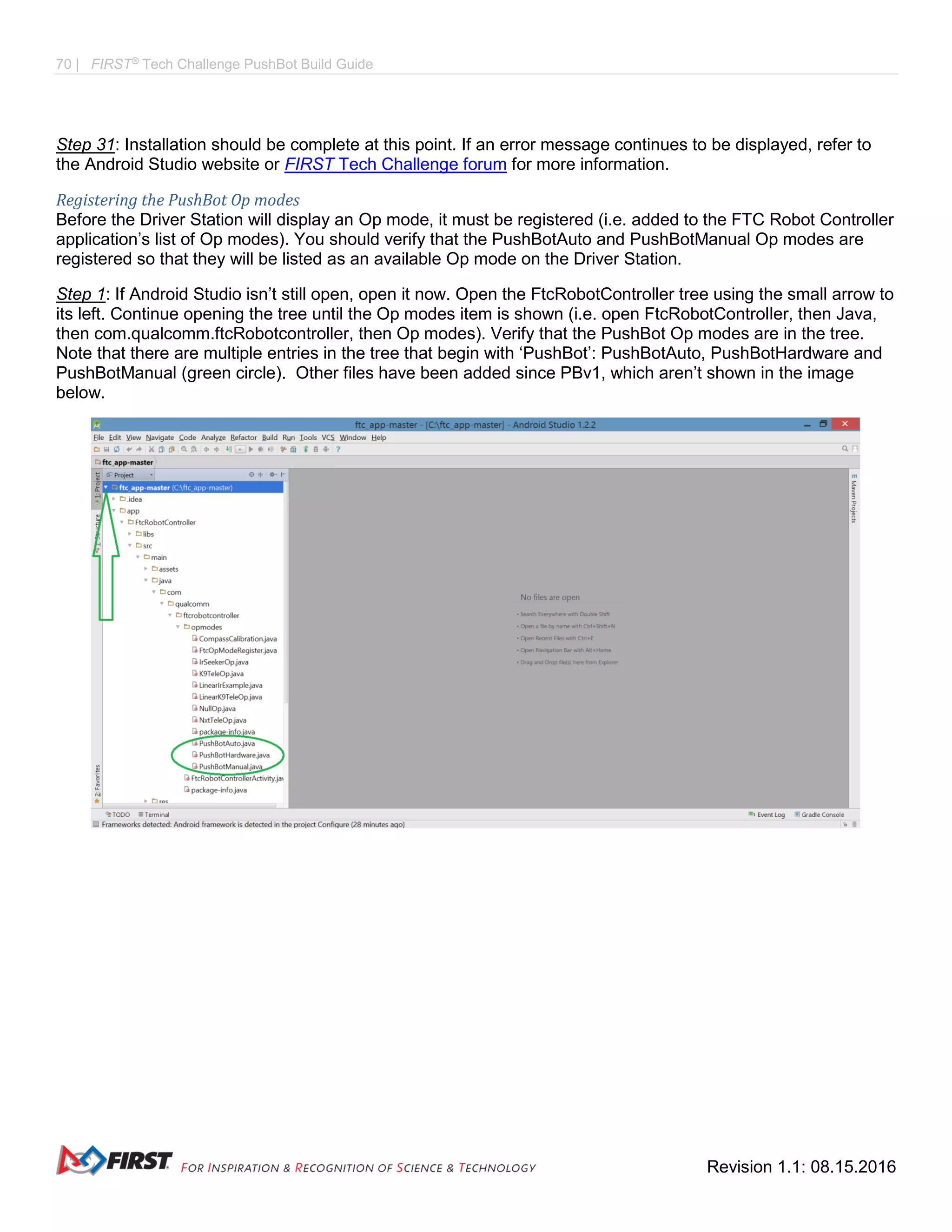 70 | FIRST®
Tech Challenge PushBot Build Guide
Revision 1.1: 08.15.2016
Step 31: Installation should be complete at this point. If an error message continues to be displayed, refer to
the Android Studio website or FIRST Tech Challenge forum for more information.
Registering the PushBot Op modes
Before the Driver Station will display an Op mode, it must be registered (i.e. added to the FTC Robot Controller
application’s list of Op modes). You should verify that the PushBotAuto and PushBotManual Op modes are
registered so that they will be listed as an available Op mode on the Driver Station.
Step 1: If Android Studio isn’t still open, open it now. Open the FtcRobotController tree using the small arrow to
its left. Continue opening the tree until the Op modes item is shown (i.e. open FtcRobotController, then Java,
then com.qualcomm.ftcRobotcontroller, then Op modes). Verify that the PushBot Op modes are in the tree.
Note that there are multiple entries in the tree that begin with ‘PushBot’: PushBotAuto, PushBotHardware and
PushBotManual (green circle). Other files have been added since PBv1, which aren’t shown in the image
below.
 