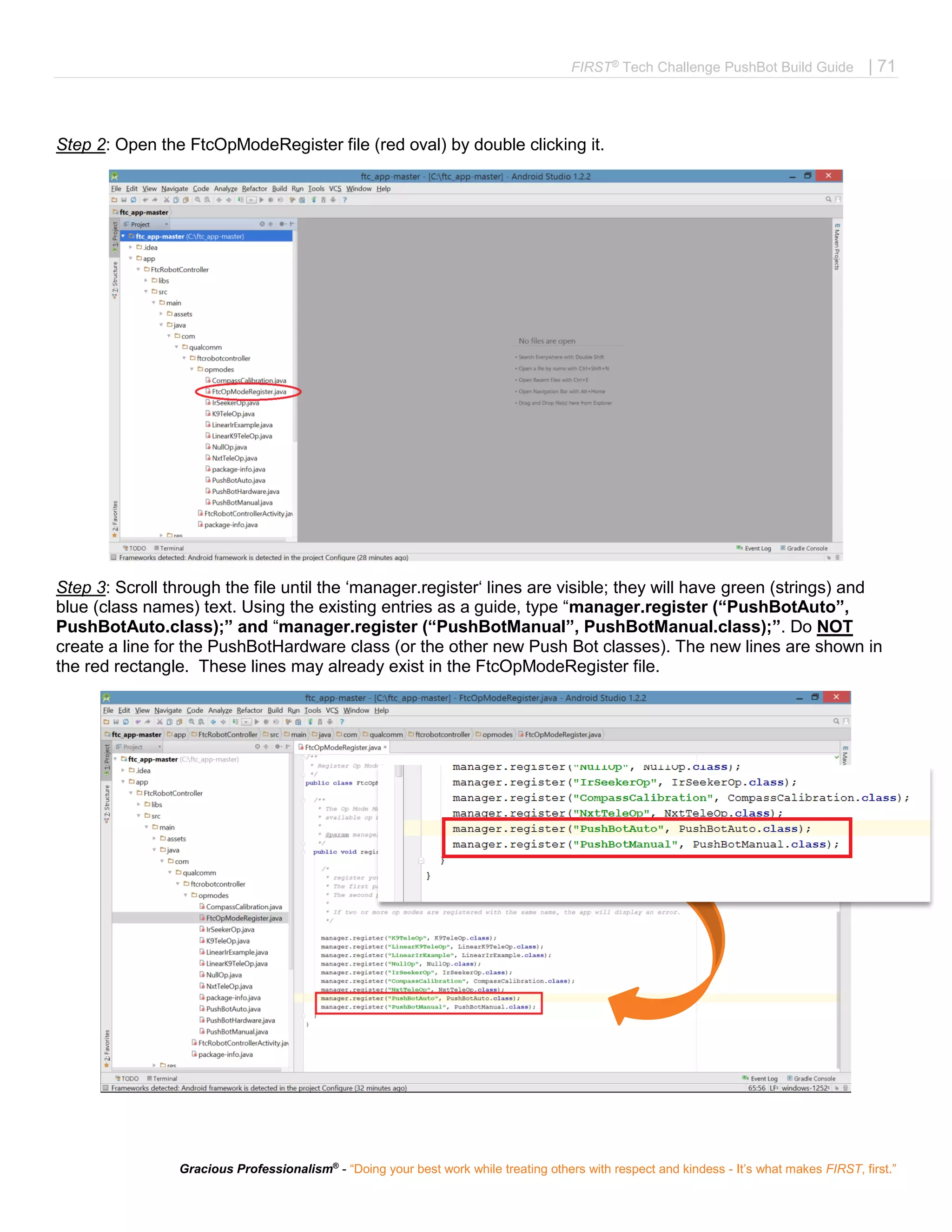 FIRST®
Tech Challenge PushBot Build Guide | 71
Gracious Professionalism®
- “Doing your best work while treating others with respect and kindess - It’s what makes FIRST, first.”
Step 2: Open the FtcOpModeRegister file (red oval) by double clicking it.
Step 3: Scroll through the file until the ‘manager.register‘ lines are visible; they will have green (strings) and
blue (class names) text. Using the existing entries as a guide, type “manager.register (“PushBotAuto”,
PushBotAuto.class);” and “manager.register (“PushBotManual”, PushBotManual.class);”. Do NOT
create a line for the PushBotHardware class (or the other new Push Bot classes). The new lines are shown in
the red rectangle. These lines may already exist in the FtcOpModeRegister file.
 