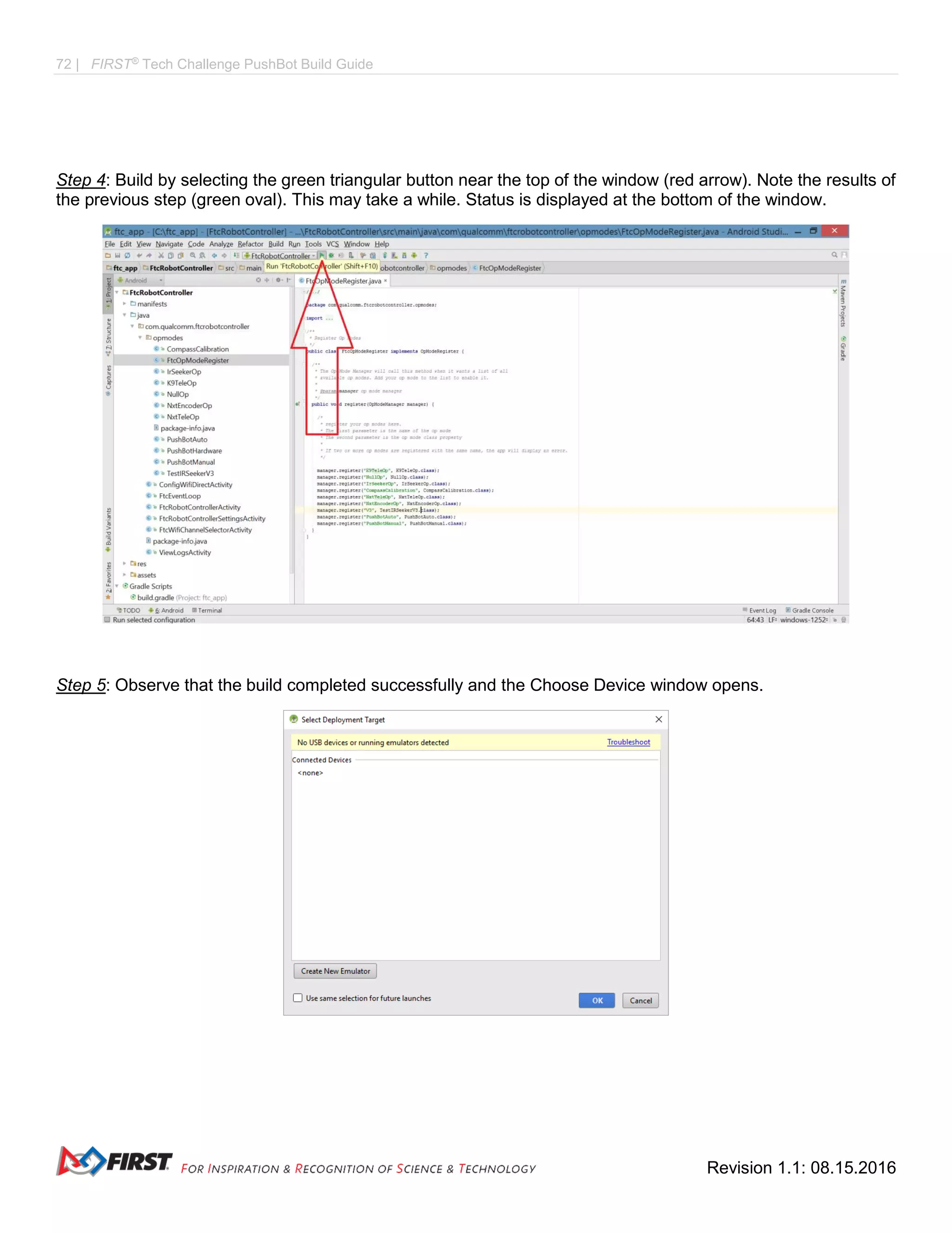 72 | FIRST®
Tech Challenge PushBot Build Guide
Revision 1.1: 08.15.2016
Step 4: Build by selecting the green triangular button near the top of the window (red arrow). Note the results of
the previous step (green oval). This may take a while. Status is displayed at the bottom of the window.
Step 5: Observe that the build completed successfully and the Choose Device window opens.
 
