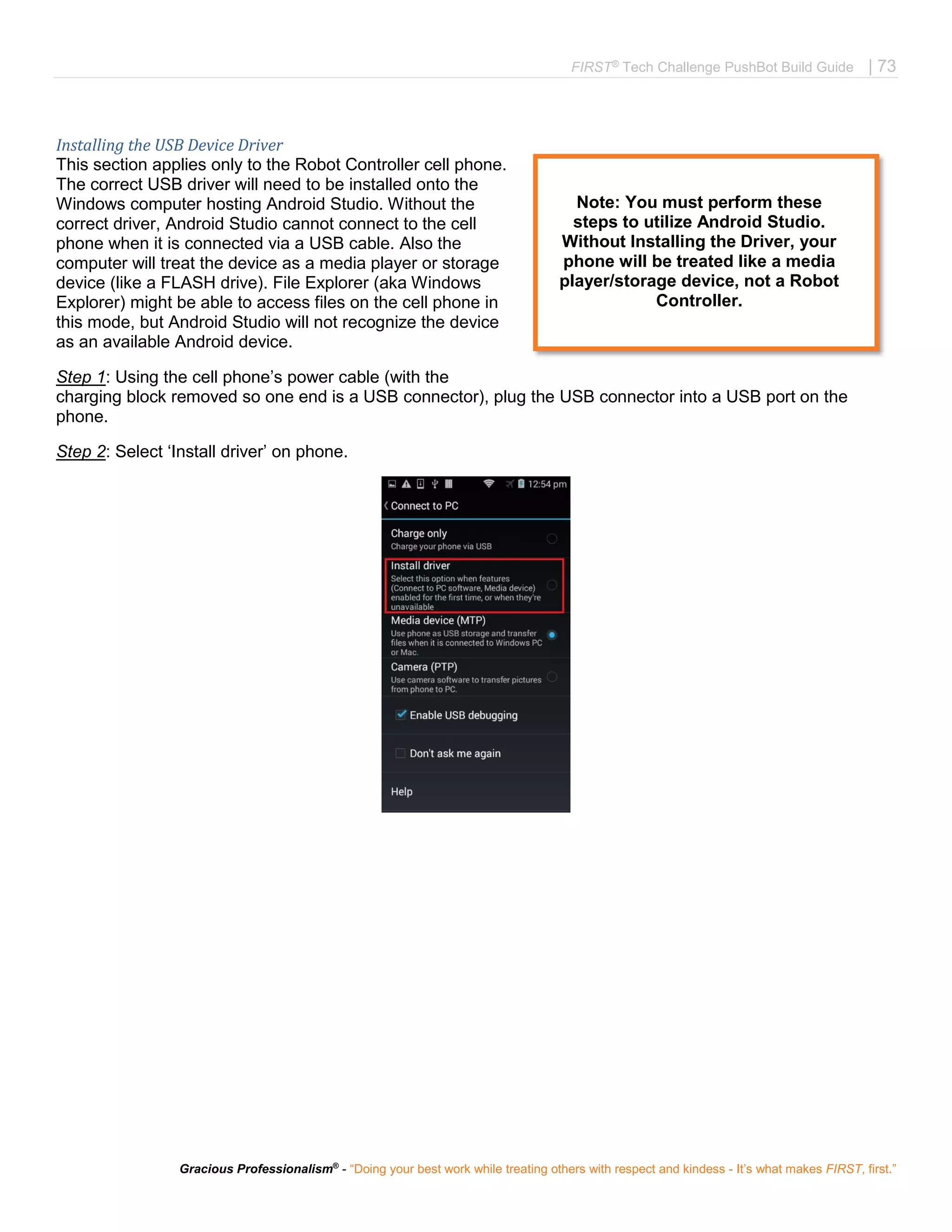 FIRST®
Tech Challenge PushBot Build Guide | 73
Gracious Professionalism®
- “Doing your best work while treating others with respect and kindess - It’s what makes FIRST, first.”
Installing the USB Device Driver
This section applies only to the Robot Controller cell phone.
The correct USB driver will need to be installed onto the
Windows computer hosting Android Studio. Without the
correct driver, Android Studio cannot connect to the cell
phone when it is connected via a USB cable. Also the
computer will treat the device as a media player or storage
device (like a FLASH drive). File Explorer (aka Windows
Explorer) might be able to access files on the cell phone in
this mode, but Android Studio will not recognize the device
as an available Android device.
Step 1: Using the cell phone’s power cable (with the
charging block removed so one end is a USB connector), plug the USB connector into a USB port on the
phone.
Step 2: Select ‘Install driver’ on phone.
Note: You must perform these
steps to utilize Android Studio.
Without Installing the Driver, your
phone will be treated like a media
player/storage device, not a Robot
Controller.
 