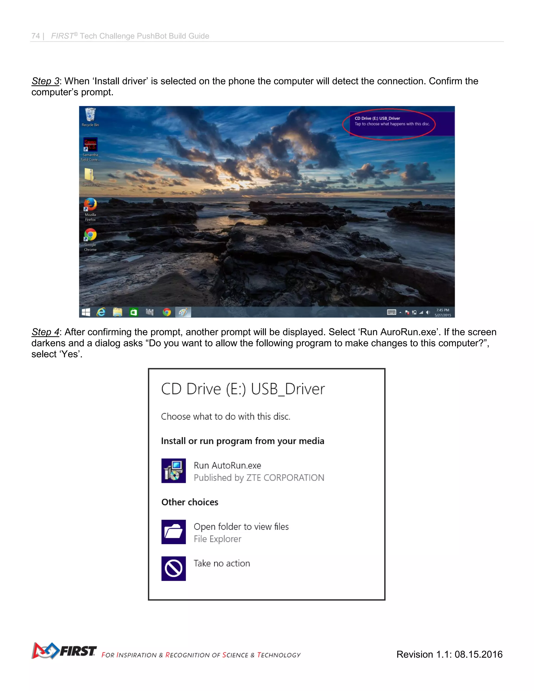 74 | FIRST®
Tech Challenge PushBot Build Guide
Revision 1.1: 08.15.2016
Step 3: When ‘Install driver’ is selected on the phone the computer will detect the connection. Confirm the
computer’s prompt.
Step 4: After confirming the prompt, another prompt will be displayed. Select ‘Run AuroRun.exe’. If the screen
darkens and a dialog asks “Do you want to allow the following program to make changes to this computer?”,
select ‘Yes’.
 