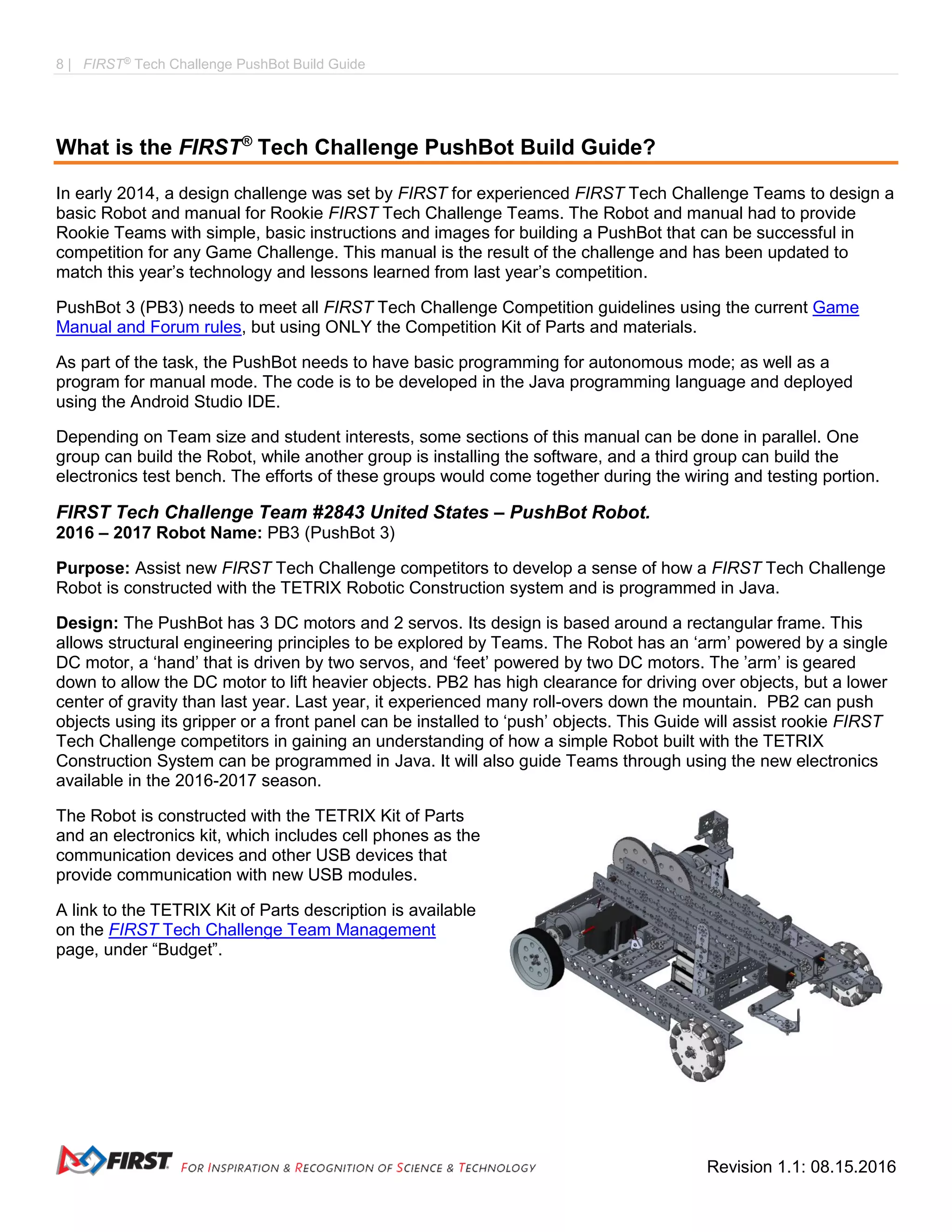 8 | FIRST®
Tech Challenge PushBot Build Guide
Revision 1.1: 08.15.2016
What is the FIRST®
Tech Challenge PushBot Build Guide?
In early 2014, a design challenge was set by FIRST for experienced FIRST Tech Challenge Teams to design a
basic Robot and manual for Rookie FIRST Tech Challenge Teams. The Robot and manual had to provide
Rookie Teams with simple, basic instructions and images for building a PushBot that can be successful in
competition for any Game Challenge. This manual is the result of the challenge and has been updated to
match this year’s technology and lessons learned from last year’s competition.
PushBot 3 (PB3) needs to meet all FIRST Tech Challenge Competition guidelines using the current Game
Manual and Forum rules, but using ONLY the Competition Kit of Parts and materials.
As part of the task, the PushBot needs to have basic programming for autonomous mode; as well as a
program for manual mode. The code is to be developed in the Java programming language and deployed
using the Android Studio IDE.
Depending on Team size and student interests, some sections of this manual can be done in parallel. One
group can build the Robot, while another group is installing the software, and a third group can build the
electronics test bench. The efforts of these groups would come together during the wiring and testing portion.
FIRST Tech Challenge Team #2843 United States – PushBot Robot.
2016 – 2017 Robot Name: PB3 (PushBot 3)
Purpose: Assist new FIRST Tech Challenge competitors to develop a sense of how a FIRST Tech Challenge
Robot is constructed with the TETRIX Robotic Construction system and is programmed in Java.
Design: The PushBot has 3 DC motors and 2 servos. Its design is based around a rectangular frame. This
allows structural engineering principles to be explored by Teams. The Robot has an ‘arm’ powered by a single
DC motor, a ‘hand’ that is driven by two servos, and ‘feet’ powered by two DC motors. The ’arm’ is geared
down to allow the DC motor to lift heavier objects. PB2 has high clearance for driving over objects, but a lower
center of gravity than last year. Last year, it experienced many roll-overs down the mountain. PB2 can push
objects using its gripper or a front panel can be installed to ‘push’ objects. This Guide will assist rookie FIRST
Tech Challenge competitors in gaining an understanding of how a simple Robot built with the TETRIX
Construction System can be programmed in Java. It will also guide Teams through using the new electronics
available in the 2016-2017 season.
The Robot is constructed with the TETRIX Kit of Parts
and an electronics kit, which includes cell phones as the
communication devices and other USB devices that
provide communication with new USB modules.
A link to the TETRIX Kit of Parts description is available
on the FIRST Tech Challenge Team Management
page, under “Budget”.
 