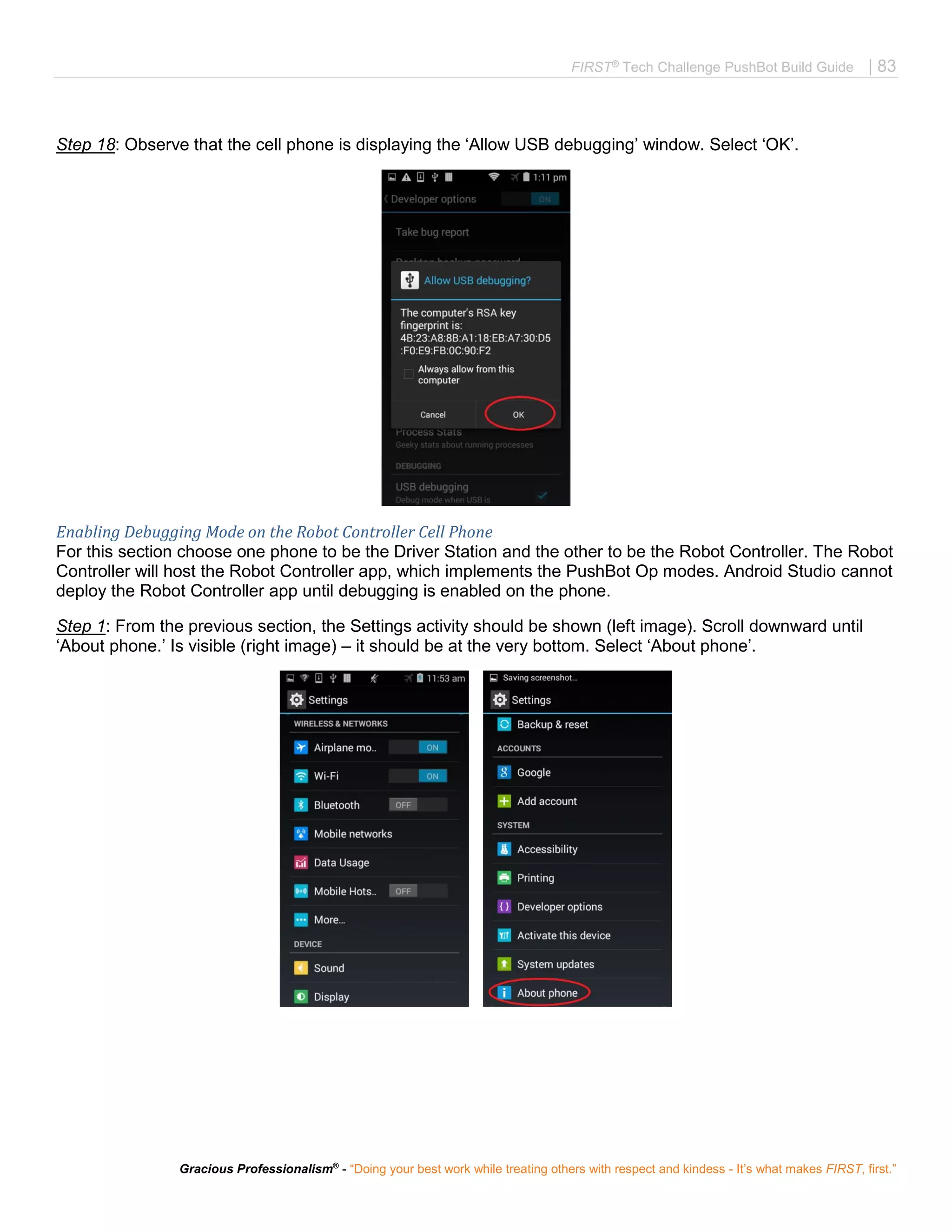 FIRST®
Tech Challenge PushBot Build Guide | 83
Gracious Professionalism®
- “Doing your best work while treating others with respect and kindess - It’s what makes FIRST, first.”
Step 18: Observe that the cell phone is displaying the ‘Allow USB debugging’ window. Select ‘OK’.
Enabling Debugging Mode on the Robot Controller Cell Phone
For this section choose one phone to be the Driver Station and the other to be the Robot Controller. The Robot
Controller will host the Robot Controller app, which implements the PushBot Op modes. Android Studio cannot
deploy the Robot Controller app until debugging is enabled on the phone.
Step 1: From the previous section, the Settings activity should be shown (left image). Scroll downward until
‘About phone.’ Is visible (right image) – it should be at the very bottom. Select ‘About phone’.
 