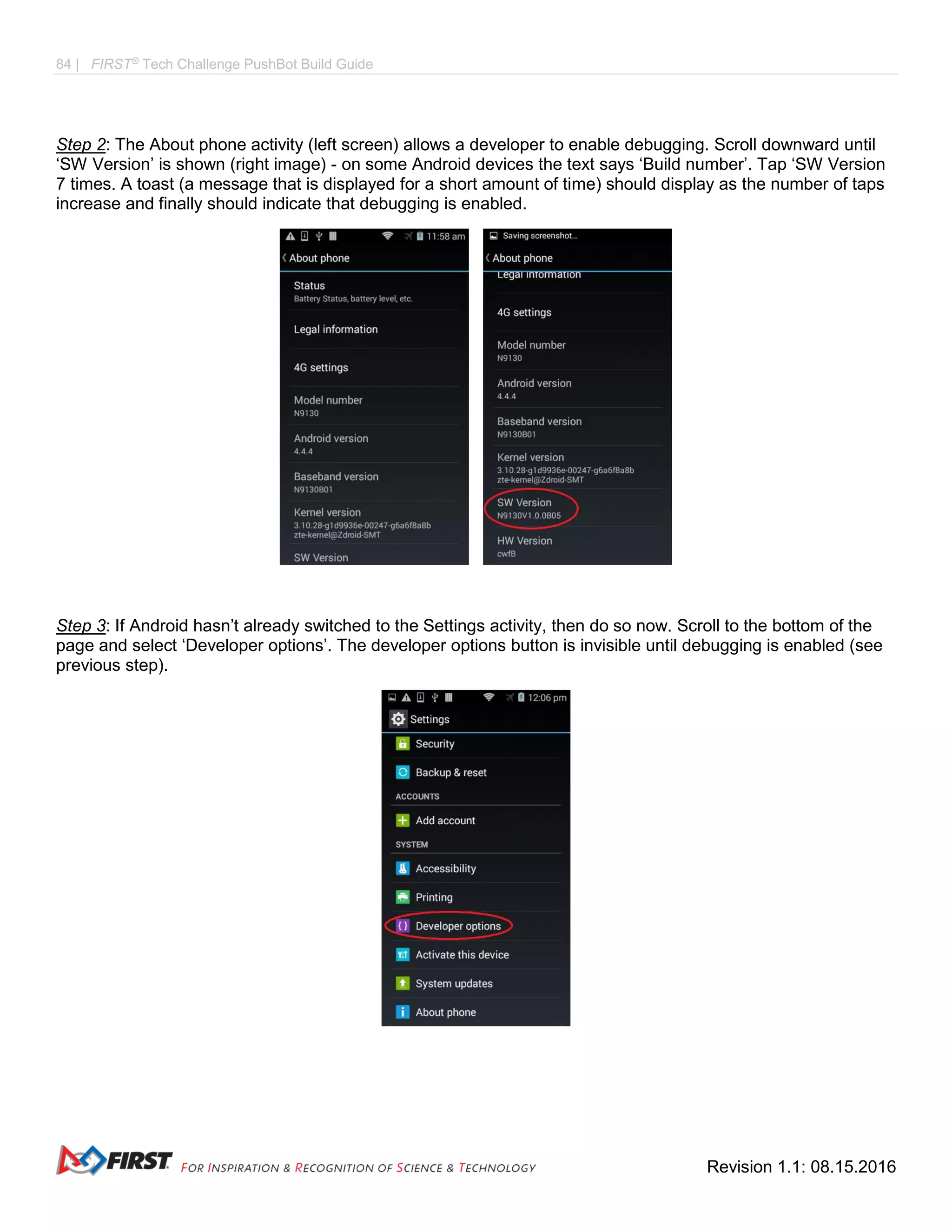 84 | FIRST®
Tech Challenge PushBot Build Guide
Revision 1.1: 08.15.2016
Step 2: The About phone activity (left screen) allows a developer to enable debugging. Scroll downward until
‘SW Version’ is shown (right image) - on some Android devices the text says ‘Build number’. Tap ‘SW Version
7 times. A toast (a message that is displayed for a short amount of time) should display as the number of taps
increase and finally should indicate that debugging is enabled.
Step 3: If Android hasn’t already switched to the Settings activity, then do so now. Scroll to the bottom of the
page and select ‘Developer options’. The developer options button is invisible until debugging is enabled (see
previous step).
 