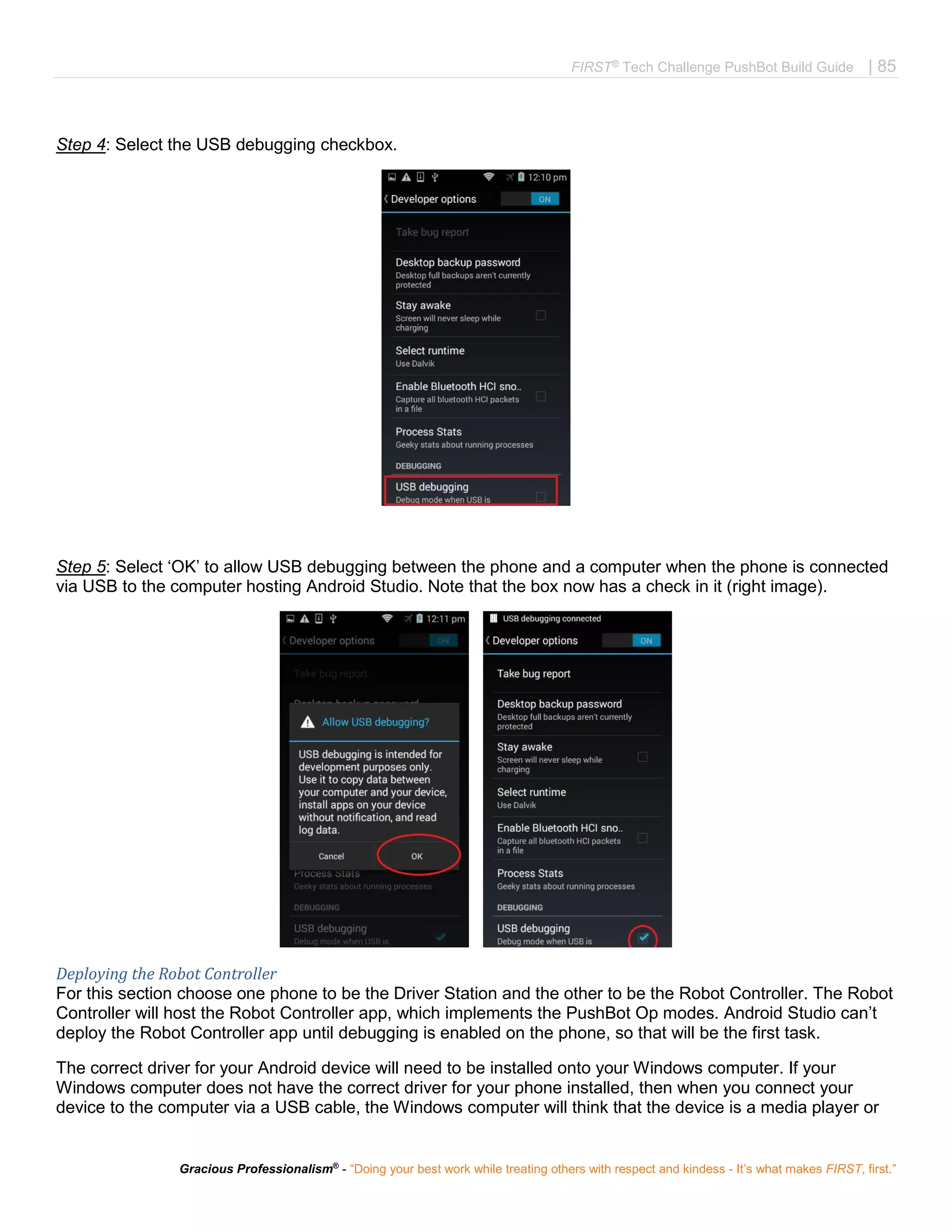 FIRST®
Tech Challenge PushBot Build Guide | 85
Gracious Professionalism®
- “Doing your best work while treating others with respect and kindess - It’s what makes FIRST, first.”
Step 4: Select the USB debugging checkbox.
Step 5: Select ‘OK’ to allow USB debugging between the phone and a computer when the phone is connected
via USB to the computer hosting Android Studio. Note that the box now has a check in it (right image).
Deploying the Robot Controller
For this section choose one phone to be the Driver Station and the other to be the Robot Controller. The Robot
Controller will host the Robot Controller app, which implements the PushBot Op modes. Android Studio can’t
deploy the Robot Controller app until debugging is enabled on the phone, so that will be the first task.
The correct driver for your Android device will need to be installed onto your Windows computer. If your
Windows computer does not have the correct driver for your phone installed, then when you connect your
device to the computer via a USB cable, the Windows computer will think that the device is a media player or
 