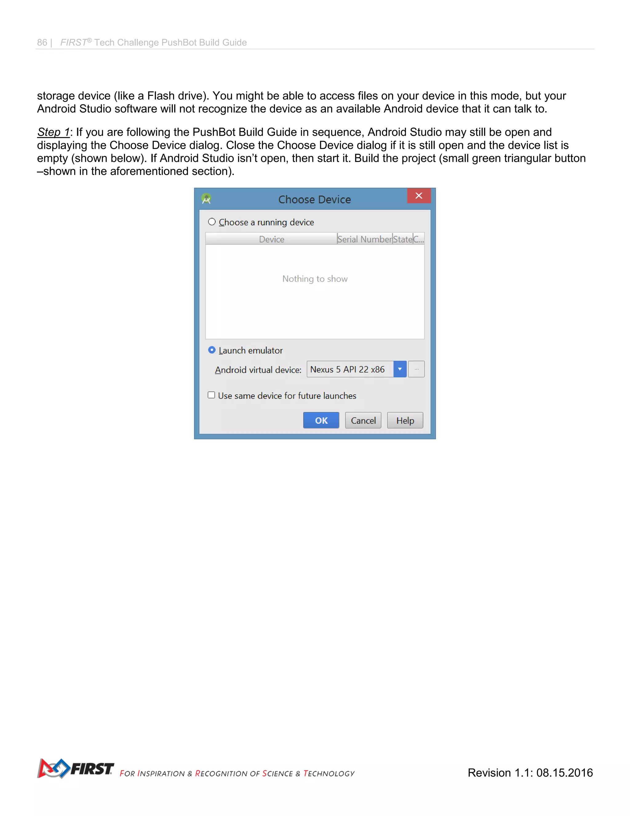 86 | FIRST®
Tech Challenge PushBot Build Guide
Revision 1.1: 08.15.2016
storage device (like a Flash drive). You might be able to access files on your device in this mode, but your
Android Studio software will not recognize the device as an available Android device that it can talk to.
Step 1: If you are following the PushBot Build Guide in sequence, Android Studio may still be open and
displaying the Choose Device dialog. Close the Choose Device dialog if it is still open and the device list is
empty (shown below). If Android Studio isn’t open, then start it. Build the project (small green triangular button
–shown in the aforementioned section).
 