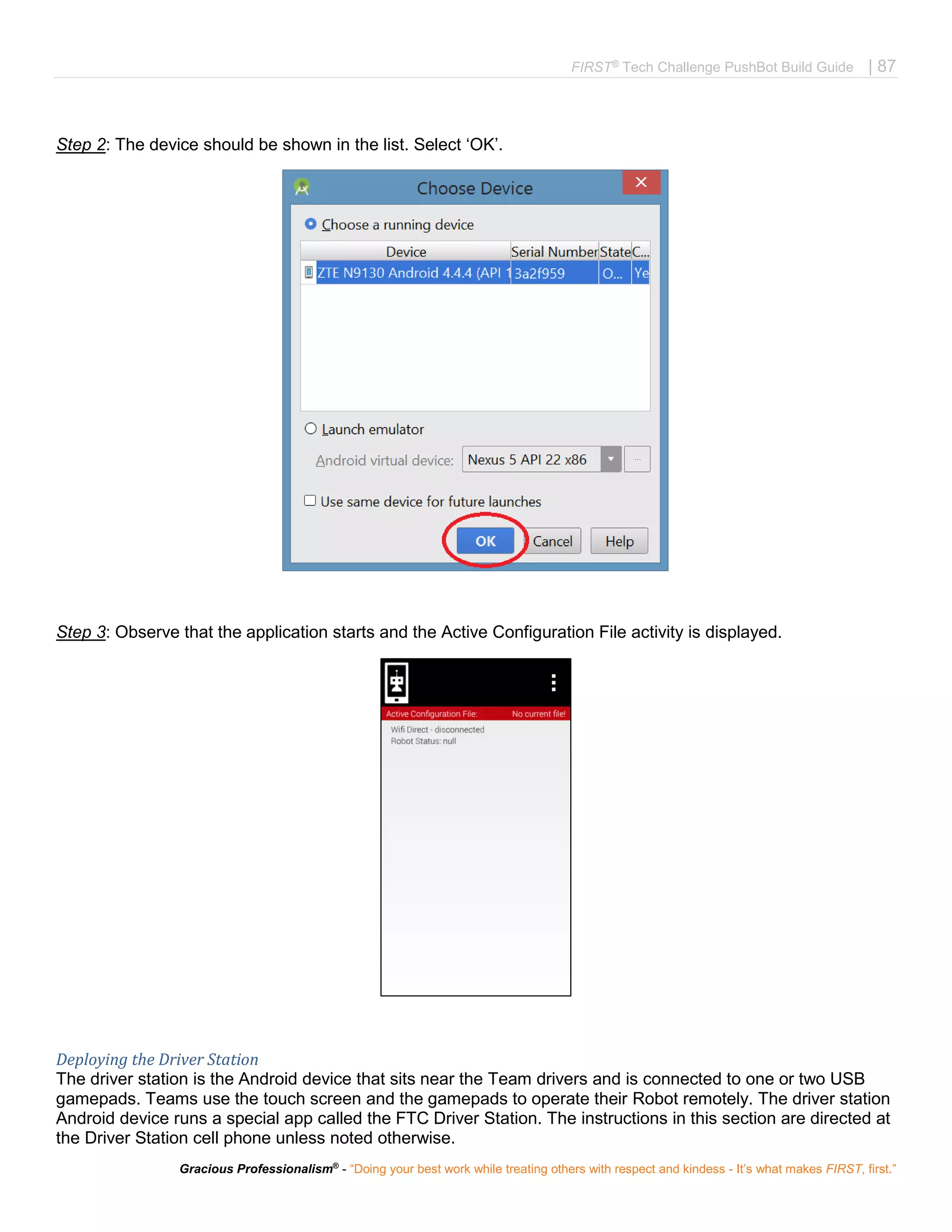 FIRST®
Tech Challenge PushBot Build Guide | 87
Gracious Professionalism®
- “Doing your best work while treating others with respect and kindess - It’s what makes FIRST, first.”
Step 2: The device should be shown in the list. Select ‘OK’.
Step 3: Observe that the application starts and the Active Configuration File activity is displayed.
Deploying the Driver Station
The driver station is the Android device that sits near the Team drivers and is connected to one or two USB
gamepads. Teams use the touch screen and the gamepads to operate their Robot remotely. The driver station
Android device runs a special app called the FTC Driver Station. The instructions in this section are directed at
the Driver Station cell phone unless noted otherwise.
 