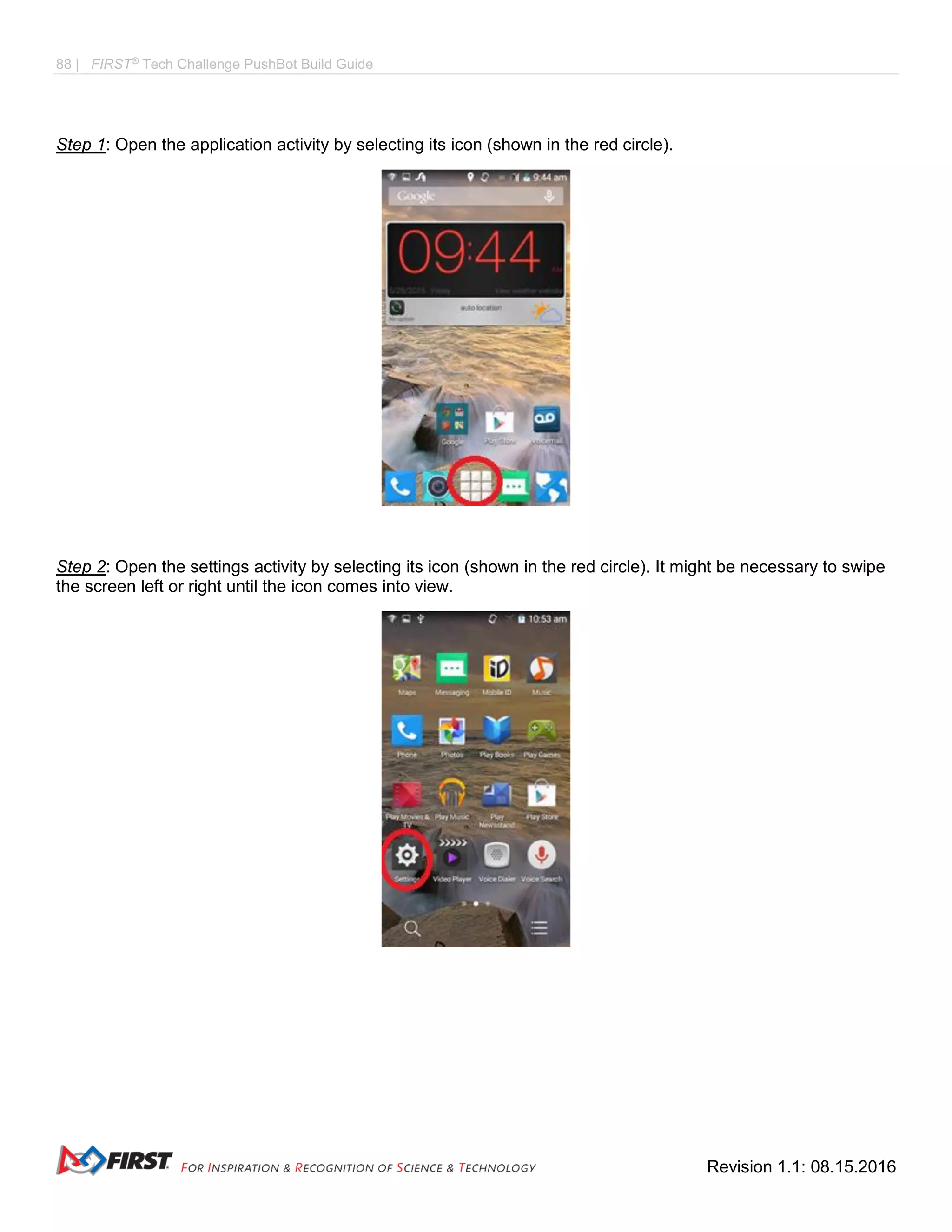 88 | FIRST®
Tech Challenge PushBot Build Guide
Revision 1.1: 08.15.2016
Step 1: Open the application activity by selecting its icon (shown in the red circle).
Step 2: Open the settings activity by selecting its icon (shown in the red circle). It might be necessary to swipe
the screen left or right until the icon comes into view.
 