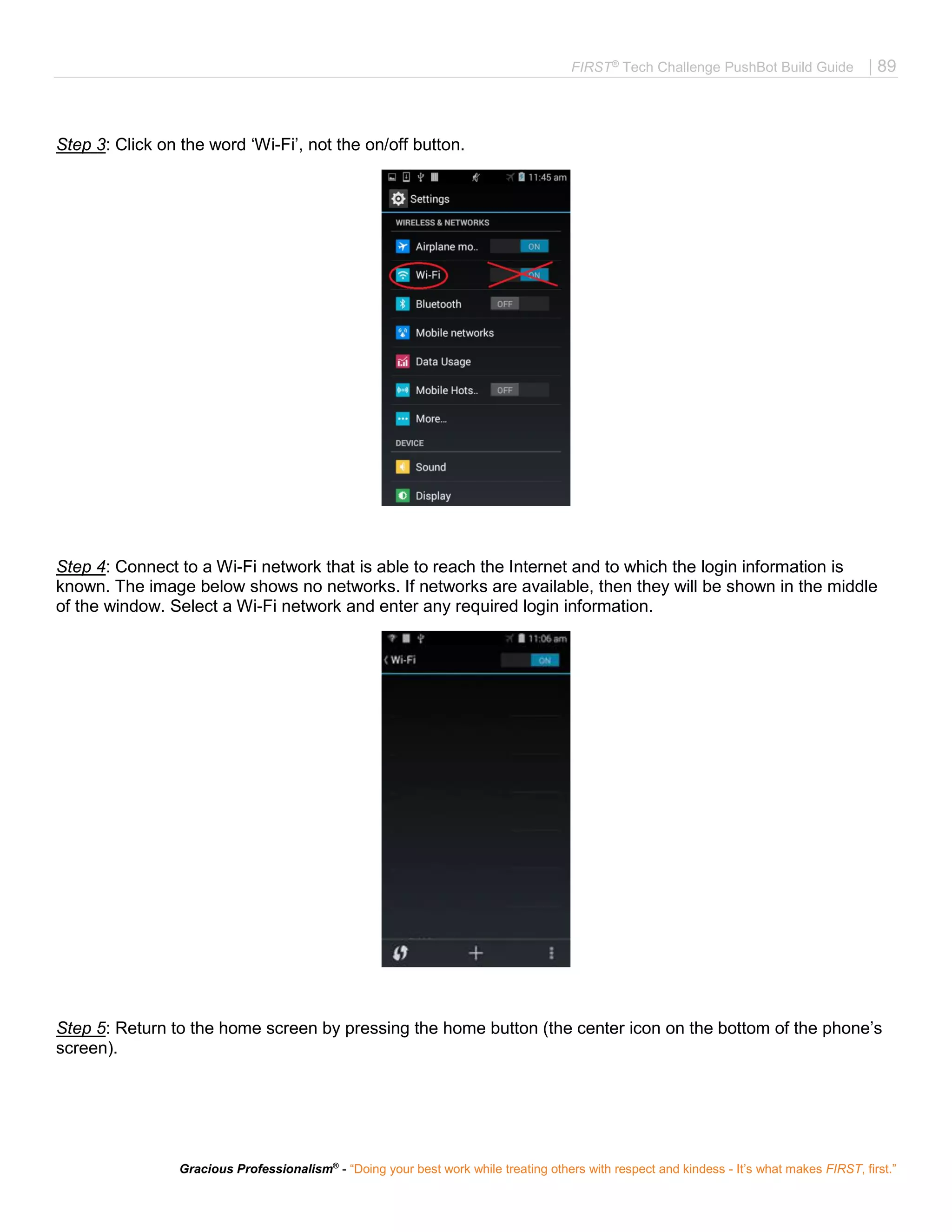 FIRST®
Tech Challenge PushBot Build Guide | 89
Gracious Professionalism®
- “Doing your best work while treating others with respect and kindess - It’s what makes FIRST, first.”
Step 3: Click on the word ‘Wi-Fi’, not the on/off button.
Step 4: Connect to a Wi-Fi network that is able to reach the Internet and to which the login information is
known. The image below shows no networks. If networks are available, then they will be shown in the middle
of the window. Select a Wi-Fi network and enter any required login information.
Step 5: Return to the home screen by pressing the home button (the center icon on the bottom of the phone’s
screen).
 