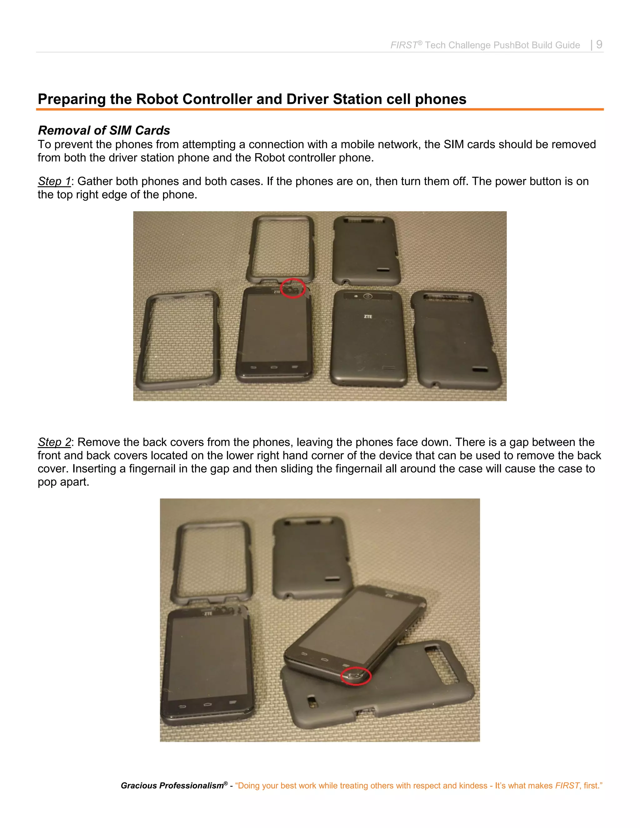 FIRST®
Tech Challenge PushBot Build Guide | 9
Gracious Professionalism®
- “Doing your best work while treating others with respect and kindess - It’s what makes FIRST, first.”
Preparing the Robot Controller and Driver Station cell phones
Removal of SIM Cards
To prevent the phones from attempting a connection with a mobile network, the SIM cards should be removed
from both the driver station phone and the Robot controller phone.
Step 1: Gather both phones and both cases. If the phones are on, then turn them off. The power button is on
the top right edge of the phone.
Step 2: Remove the back covers from the phones, leaving the phones face down. There is a gap between the
front and back covers located on the lower right hand corner of the device that can be used to remove the back
cover. Inserting a fingernail in the gap and then sliding the fingernail all around the case will cause the case to
pop apart.
 