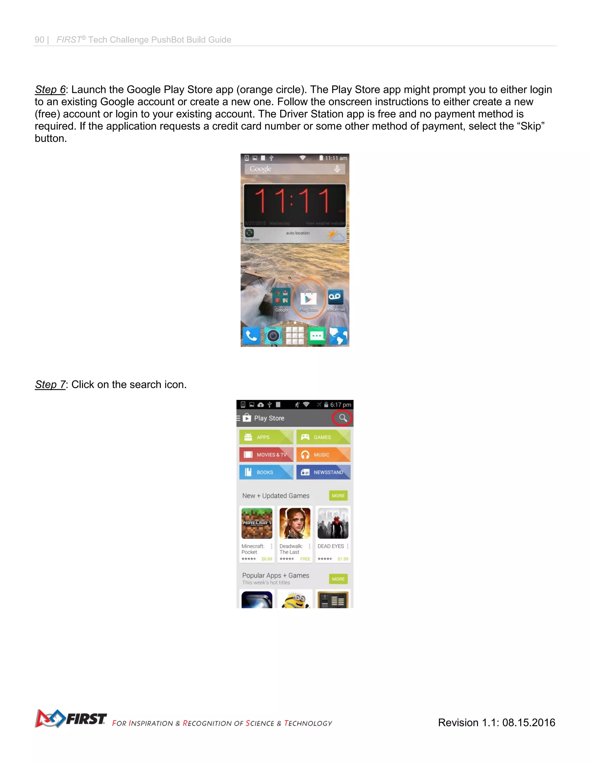 90 | FIRST®
Tech Challenge PushBot Build Guide
Revision 1.1: 08.15.2016
Step 6: Launch the Google Play Store app (orange circle). The Play Store app might prompt you to either login
to an existing Google account or create a new one. Follow the onscreen instructions to either create a new
(free) account or login to your existing account. The Driver Station app is free and no payment method is
required. If the application requests a credit card number or some other method of payment, select the “Skip”
button.
Step 7: Click on the search icon.
 