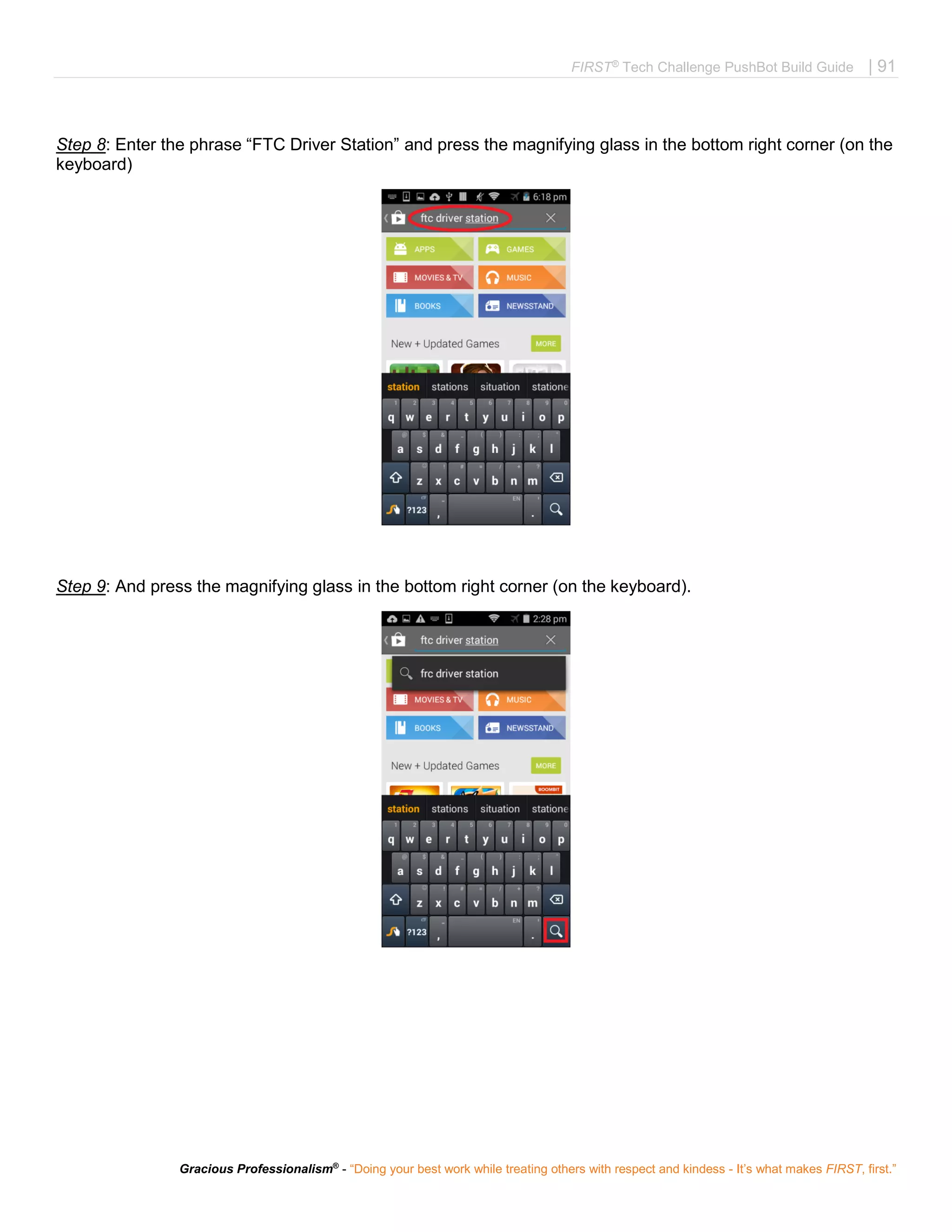 FIRST®
Tech Challenge PushBot Build Guide | 91
Gracious Professionalism®
- “Doing your best work while treating others with respect and kindess - It’s what makes FIRST, first.”
Step 8: Enter the phrase “FTC Driver Station” and press the magnifying glass in the bottom right corner (on the
keyboard)
Step 9: And press the magnifying glass in the bottom right corner (on the keyboard).
 
