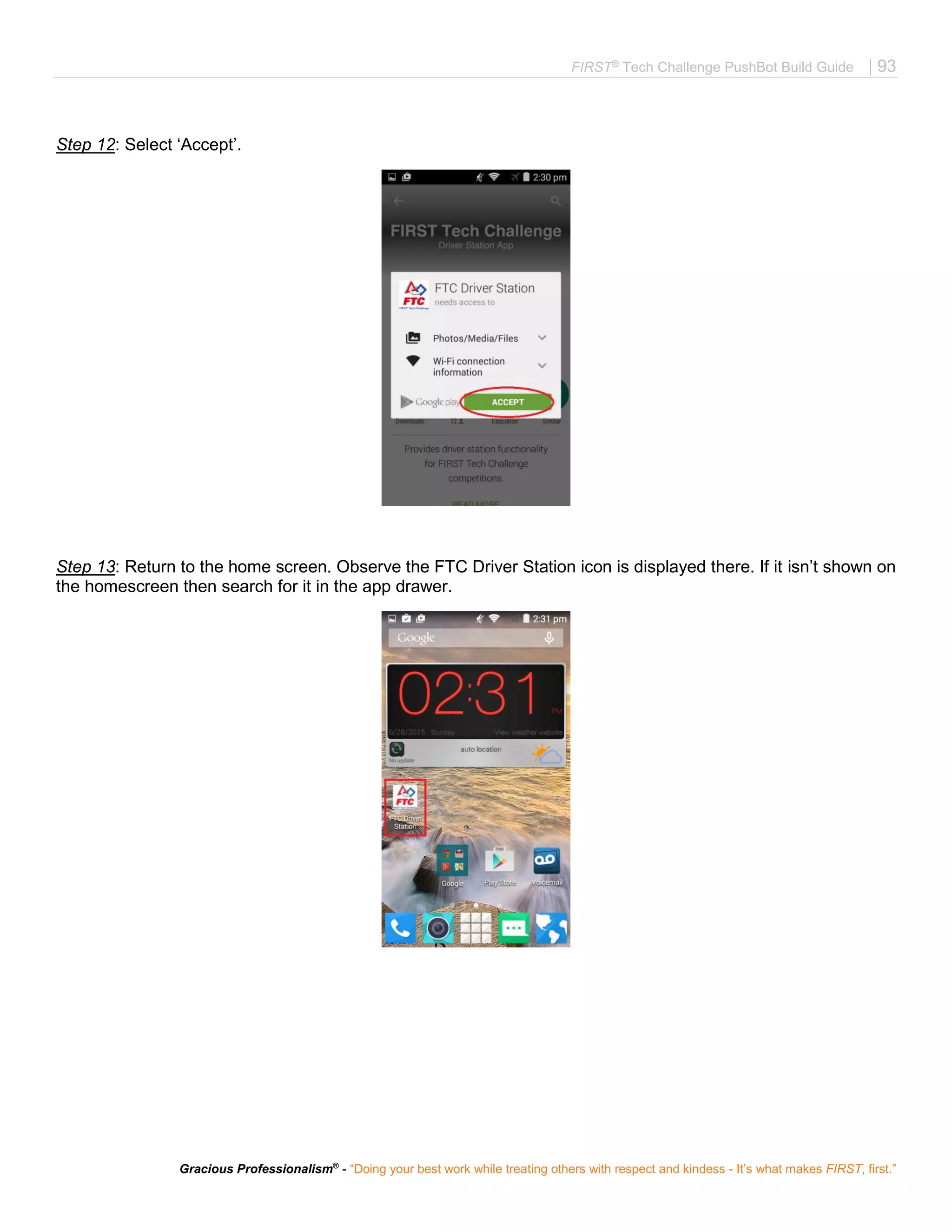 FIRST®
Tech Challenge PushBot Build Guide | 93
Gracious Professionalism®
- “Doing your best work while treating others with respect and kindess - It’s what makes FIRST, first.”
Step 12: Select ‘Accept’.
Step 13: Return to the home screen. Observe the FTC Driver Station icon is displayed there. If it isn’t shown on
the homescreen then search for it in the app drawer.
 