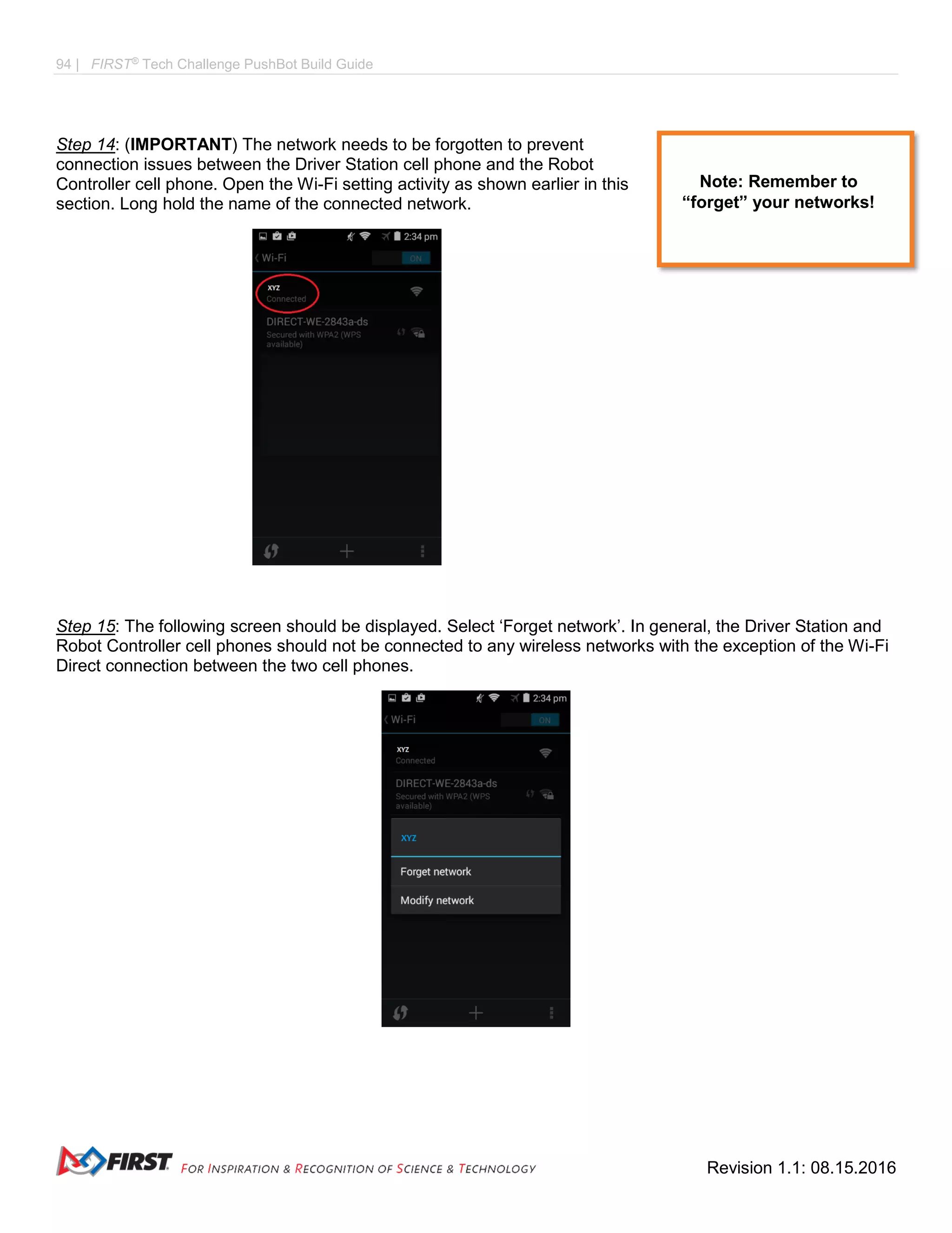 94 | FIRST®
Tech Challenge PushBot Build Guide
Revision 1.1: 08.15.2016
Step 14: (IMPORTANT) The network needs to be forgotten to prevent
connection issues between the Driver Station cell phone and the Robot
Controller cell phone. Open the Wi-Fi setting activity as shown earlier in this
section. Long hold the name of the connected network.
Step 15: The following screen should be displayed. Select ‘Forget network’. In general, the Driver Station and
Robot Controller cell phones should not be connected to any wireless networks with the exception of the Wi-Fi
Direct connection between the two cell phones.
Note: Remember to
“forget” your networks!
 