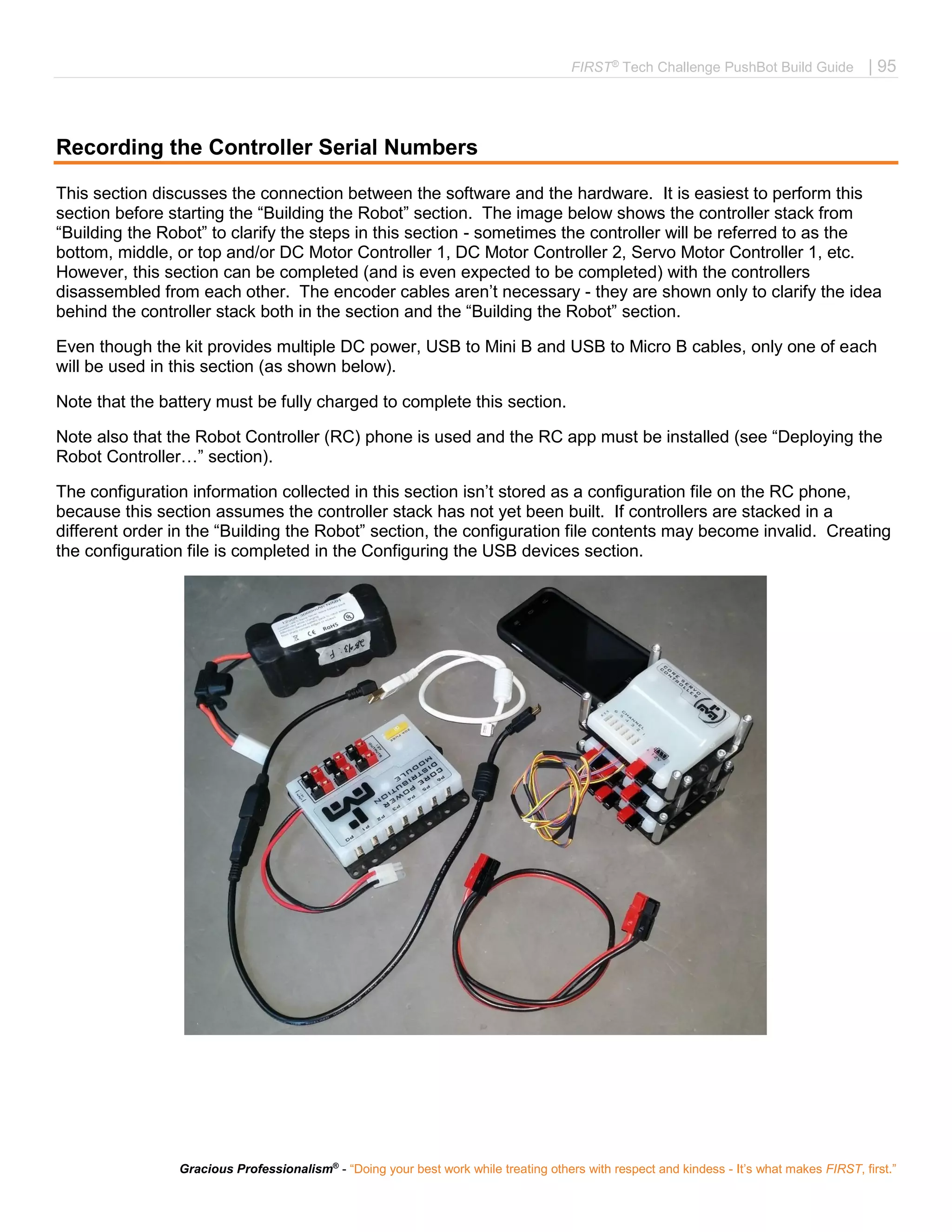 FIRST®
Tech Challenge PushBot Build Guide | 95
Gracious Professionalism®
- “Doing your best work while treating others with respect and kindess - It’s what makes FIRST, first.”
Recording the Controller Serial Numbers
This section discusses the connection between the software and the hardware. It is easiest to perform this
section before starting the “Building the Robot” section. The image below shows the controller stack from
“Building the Robot” to clarify the steps in this section - sometimes the controller will be referred to as the
bottom, middle, or top and/or DC Motor Controller 1, DC Motor Controller 2, Servo Motor Controller 1, etc.
However, this section can be completed (and is even expected to be completed) with the controllers
disassembled from each other. The encoder cables aren’t necessary - they are shown only to clarify the idea
behind the controller stack both in the section and the “Building the Robot” section.
Even though the kit provides multiple DC power, USB to Mini B and USB to Micro B cables, only one of each
will be used in this section (as shown below).
Note that the battery must be fully charged to complete this section.
Note also that the Robot Controller (RC) phone is used and the RC app must be installed (see “Deploying the
Robot Controller…” section).
The configuration information collected in this section isn’t stored as a configuration file on the RC phone,
because this section assumes the controller stack has not yet been built. If controllers are stacked in a
different order in the “Building the Robot” section, the configuration file contents may become invalid. Creating
the configuration file is completed in the Configuring the USB devices section.
 