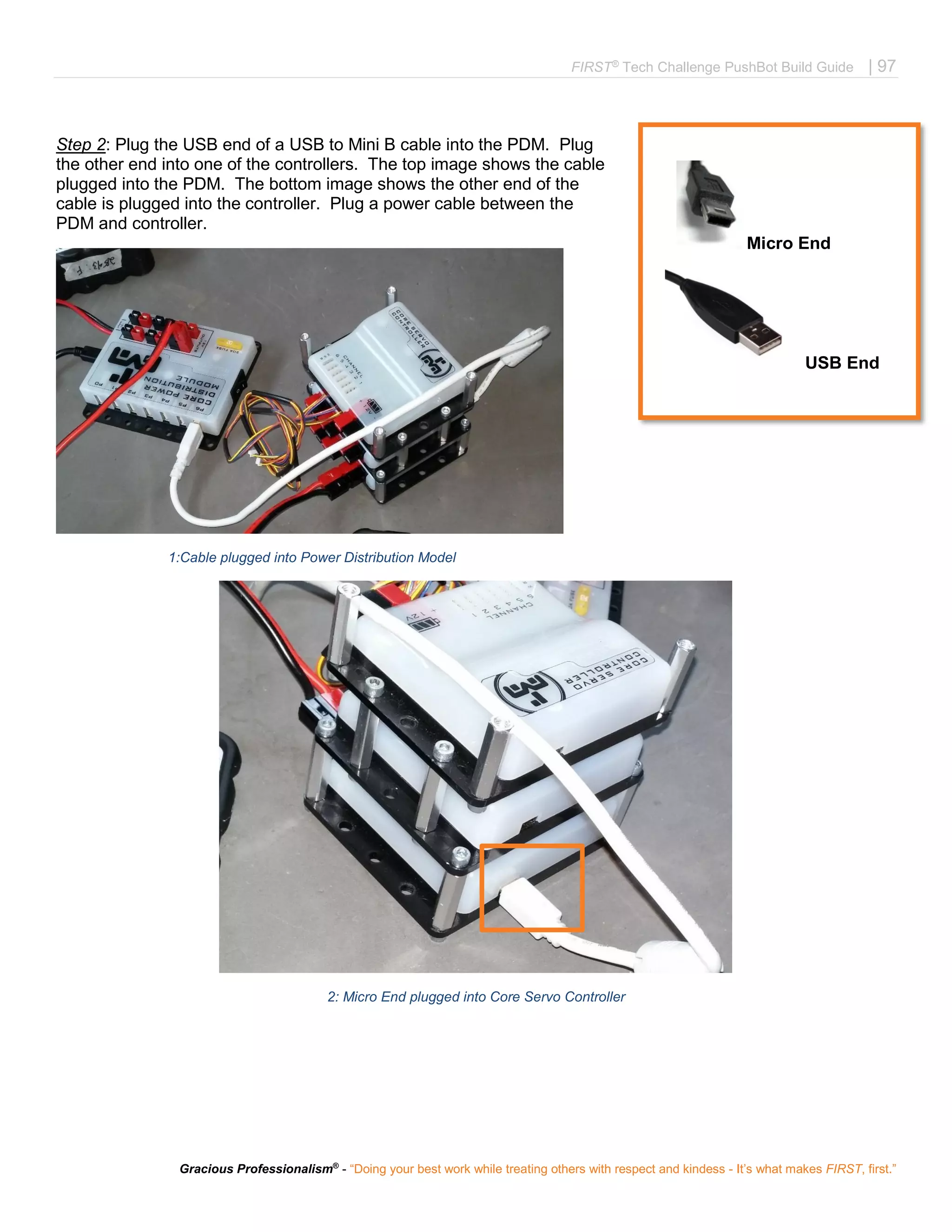 FIRST®
Tech Challenge PushBot Build Guide | 97
Gracious Professionalism®
- “Doing your best work while treating others with respect and kindess - It’s what makes FIRST, first.”
Step 2: Plug the USB end of a USB to Mini B cable into the PDM. Plug
the other end into one of the controllers. The top image shows the cable
plugged into the PDM. The bottom image shows the other end of the
cable is plugged into the controller. Plug a power cable between the
PDM and controller.
1:Cable plugged into Power Distribution Model
2: Micro End plugged into Core Servo Controller
 