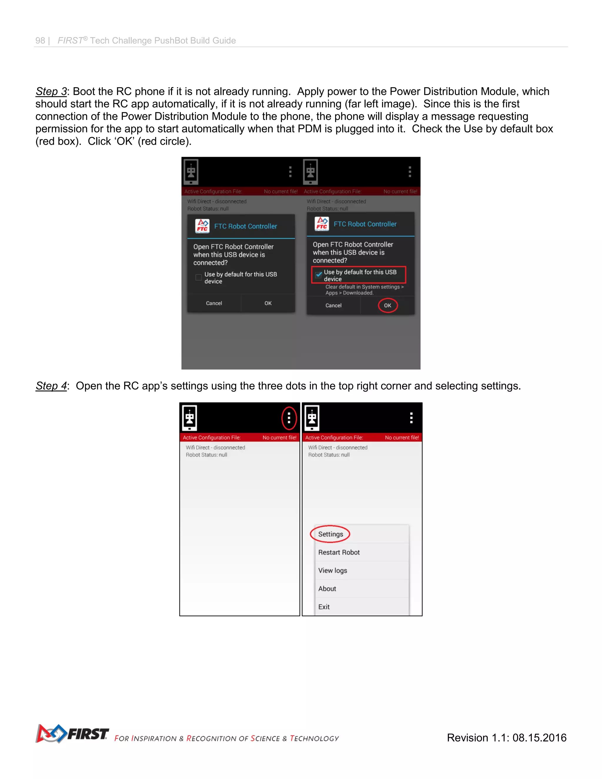 98 | FIRST®
Tech Challenge PushBot Build Guide
Revision 1.1: 08.15.2016
Step 3: Boot the RC phone if it is not already running. Apply power to the Power Distribution Module, which
should start the RC app automatically, if it is not already running (far left image). Since this is the first
connection of the Power Distribution Module to the phone, the phone will display a message requesting
permission for the app to start automatically when that PDM is plugged into it. Check the Use by default box
(red box). Click ‘OK’ (red circle).
Step 4: Open the RC app’s settings using the three dots in the top right corner and selecting settings.
 