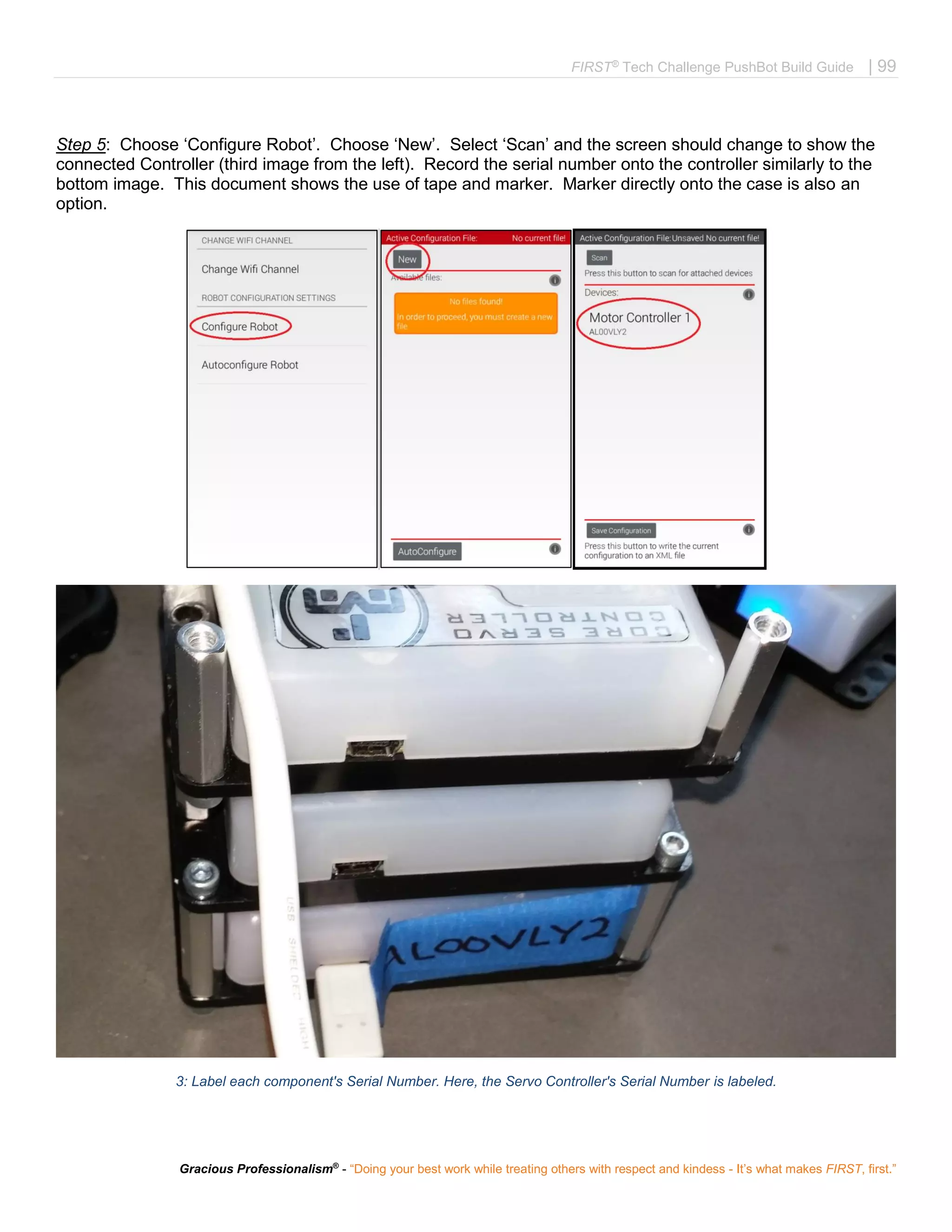 FIRST®
Tech Challenge PushBot Build Guide | 99
Gracious Professionalism®
- “Doing your best work while treating others with respect and kindess - It’s what makes FIRST, first.”
Step 5: Choose ‘Configure Robot’. Choose ‘New’. Select ‘Scan’ and the screen should change to show the
connected Controller (third image from the left). Record the serial number onto the controller similarly to the
bottom image. This document shows the use of tape and marker. Marker directly onto the case is also an
option.
'
3: Label each component's Serial Number. Here, the Servo Controller's Serial Number is labeled.
 