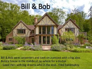 Bill & Bob
Bill & Bob were carpenters and took on a project with a big idea.
Build a house in the middle of no-where for a doctor.
- Good men with big dreams who in the end… Filed bankruptcy.
 