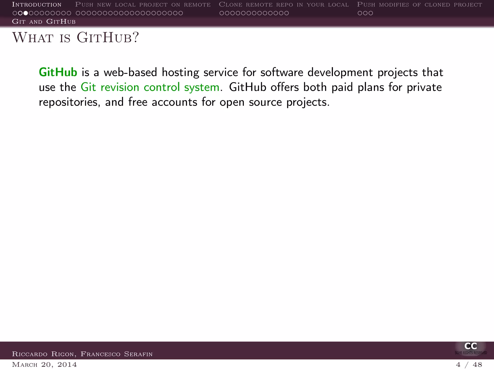 Introduction Push new local project on remote Clone remote repo in your local Push modifies of cloned project
Git and GitHub
What is GitHub?
GitHub is a web-based hosting service for software development projects that
use the Git revision control system. GitHub oﬀers both paid plans for private
repositories, and free accounts for open source projects.
Riccardo Rigon, Francesco Serafin
March 20, 2014 4 / 48
 