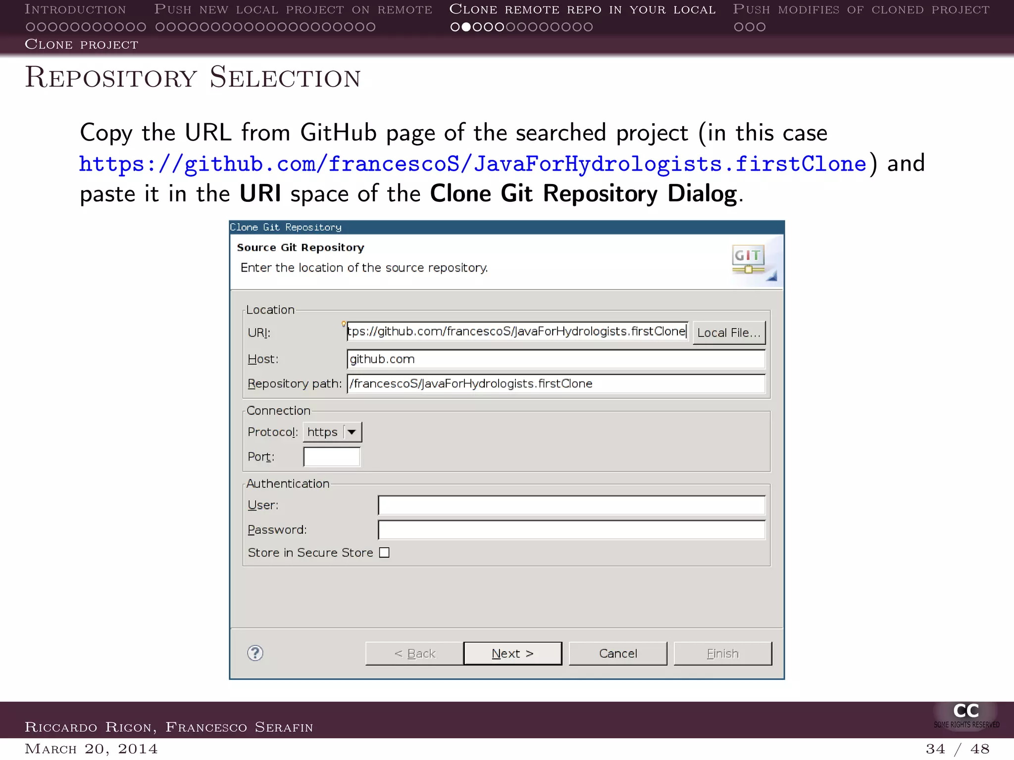 Introduction Push new local project on remote Clone remote repo in your local Push modifies of cloned project
Clone project
Repository Selection
Copy the URL from GitHub page of the searched project (in this case
https://github.com/francescoS/JavaForHydrologists.firstClone) and
paste it in the URI space of the Clone Git Repository Dialog.
The other ﬁelds (Host and Repository path) are ﬁlled automatically by Eclipse.Riccardo Rigon, Francesco Serafin
March 20, 2014 34 / 48
 