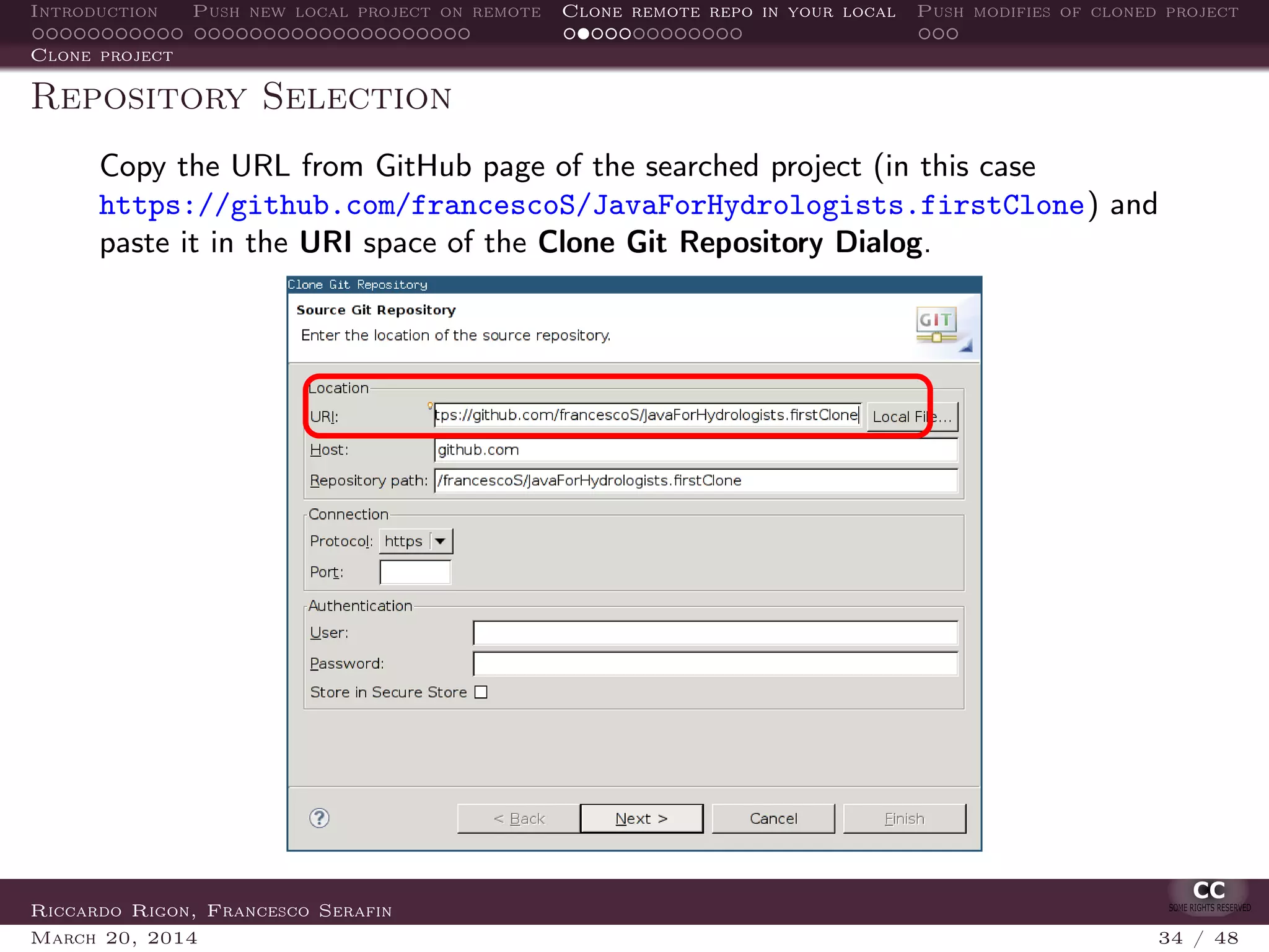 Introduction Push new local project on remote Clone remote repo in your local Push modifies of cloned project
Clone project
Repository Selection
Copy the URL from GitHub page of the searched project (in this case
https://github.com/francescoS/JavaForHydrologists.firstClone) and
paste it in the URI space of the Clone Git Repository Dialog.
The other ﬁelds (Host and Repository path) are ﬁlled automatically by Eclipse.Riccardo Rigon, Francesco Serafin
March 20, 2014 34 / 48
 