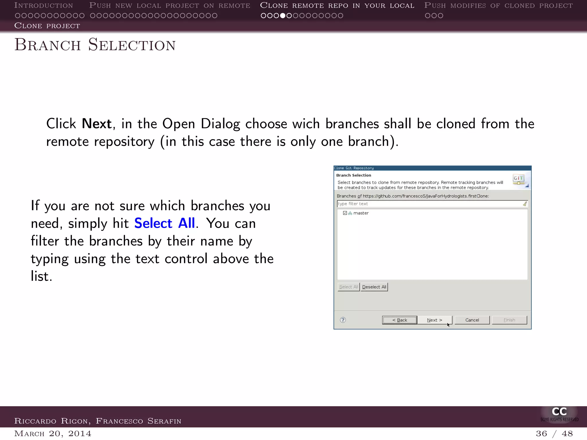 Introduction Push new local project on remote Clone remote repo in your local Push modifies of cloned project
Clone project
Branch Selection
Click Next, in the Open Dialog choose wich branches shall be cloned from the
remote repository (in this case there is only one branch).
If you are not sure which branches you
need, simply hit Select All. You can
ﬁlter the branches by their name by
typing using the text control above the
list.
Riccardo Rigon, Francesco Serafin
March 20, 2014 36 / 48
 