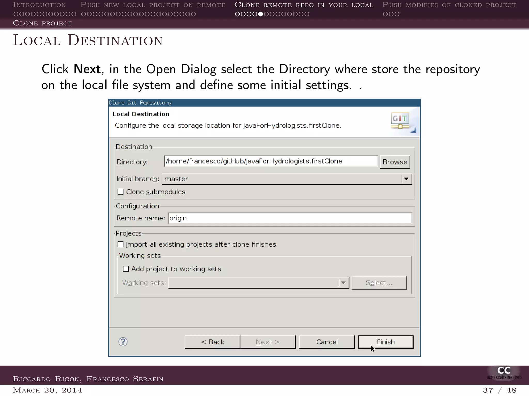 Introduction Push new local project on remote Clone remote repo in your local Push modifies of cloned project
Clone project
Local Destination
Click Next, in the Open Dialog select the Directory where store the repository
on the local ﬁle system and deﬁne some initial settings. .
Riccardo Rigon, Francesco Serafin
March 20, 2014 37 / 48
 