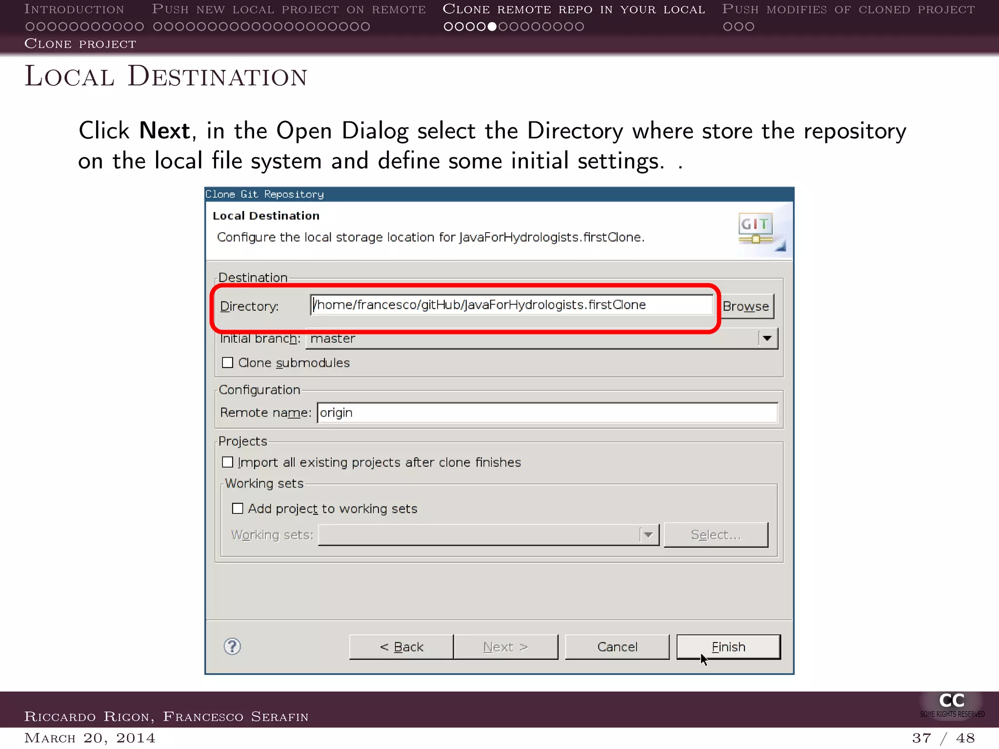 Introduction Push new local project on remote Clone remote repo in your local Push modifies of cloned project
Clone project
Local Destination
Click Next, in the Open Dialog select the Directory where store the repository
on the local ﬁle system and deﬁne some initial settings. .
Riccardo Rigon, Francesco Serafin
March 20, 2014 37 / 48
 
